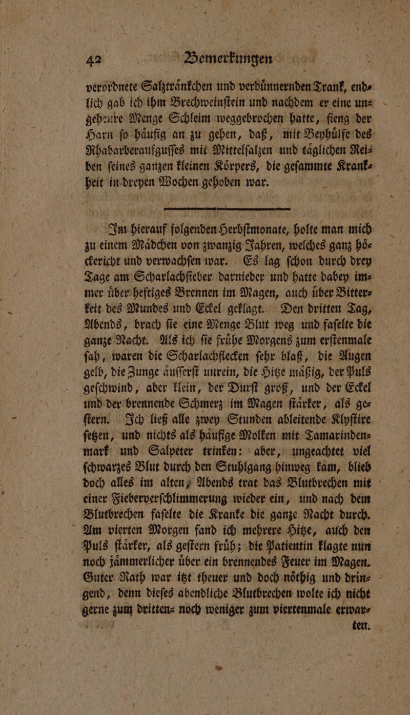 ? OR verordnete Salztraͤnkchen und verduͤnnernden Trank, end⸗ lich gab ich ihm Brechweinſtein und nachdem er eine un⸗ geheure Menge Schleim weggebrochen hatte, ſieng der Harn fo häufig an zu gehen, daß, mit Beyhuͤlfe des Rhabarberaufguſſes mit Mittelſalzen und taͤglichen Rei⸗ heit in we i e war. e Im hierauf eigenen Hedda holte man mich zu einem Maͤdchen von zwanzig Jahren, welches ganz hoͤ⸗ ckericht und verwachſen war. Es lag ſchon durch drey Tage am Scharlachfieber darnieder und hatte dabey im⸗ mer uͤber heftiges Brennen im Magen, auch uͤber Bitter⸗ keit des Mundes und Eckel geklagt. Den dritten Tag, Abends, brach ſie eine Menge Blut weg und faſelte die ganze Nacht. Als ich ſie fruͤhe Morgens zum erſtenmale ſah, waren die Scharlachflecken ſehr blaß, die Augen gelb, die Zunge aͤuſſerſt unrein, die Hitze maͤß ig, der Puls geſchwind, aber klein, der Durſt groß, und der Eckel und der brennende Schmerz im Magen ſtaͤrker, als ge⸗ ſtern. Ich ließ alle zwey Stunden ableitende Klyſtire ſetzen, und nichts als häufige Molken mit Tamarinden⸗ mark und Salpeter trinken: aber, ungeachtet viel ſchwarzes Blut durch den Stuhlgang hinweg kam, blieb doch alles im alten, Abends trat das Blutbrechen mit einer Fieberverſchlimmerung wieder ein, und nach dm Blutbrechen faſelte die Kranke die ganze Nacht durch. Am vierten Morgen fand ich mehrere Hitze, auch den Puls ſtaͤrker, als geſtern früh; die Patientin klagte nun noch jaͤmmerlicher uͤber ein brennendes Feuer im Magen. Guter Rath war itzt theuer und doch noͤthig und drin⸗ gend, denn dieſes abendliche Blutbrechen wolte ich nicht gerne zum dritten⸗ noch weniger zum viertenmale erwar⸗ e f 3 ' ten.