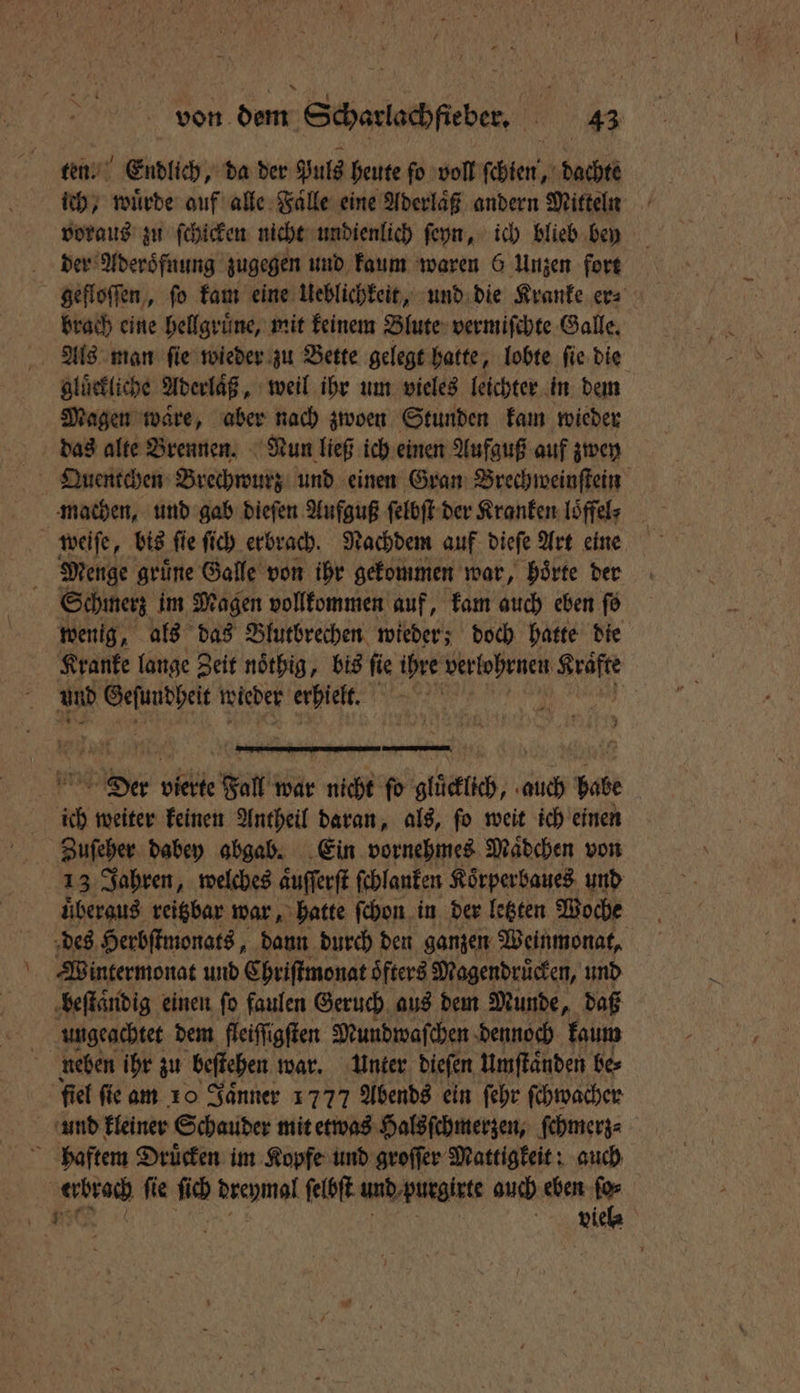 ten. Endlich, da der Puls heute ſo voll ſchien, dachte ich, würde auf alle Faͤlle eine Aderlaͤß andern Mitteln voraus zu ſchicken nicht undienlich ſeyn, ich blieb bey der Aderoͤfnung zugegen und kaum waren 6 Unzen fort gefloſſen, ſo kam eine Ueblichkeit, und die Kranke er⸗ brach eine hellgruͤne, mit keinem Blute vermiſchte Galle. gluͤckliche Aderlaͤß, weil ihr um vieles leichter in dem Magen waͤre, aber nach zwoen Stunden kam wieder Quentchen Brechwurz und einen Gran Brechweinſtein Menge gruͤne Galle von ihr gekommen war, hoͤrte der Schmerz im Magen vollkommen auf, kam auch eben ſo wenig, als das Blutbrechen wieder; doch hatte die Kranke lange Zeit noͤthig, bis ſie ihre verlohrnen ie und 5 5 wieder erhielt. ne u ; ich weiter keinen Antheil daran, als, ſo weit ich einen 13 Jahren, welches aͤuſſerſt ſchlanken Koͤrperbaues und uͤberaus reitzbar war, hatte ſchon in der letzten Woche des Herbſtmonats, dann durch den ganzen Weinmonat, Wintermonat und Chriſtmonat oͤfters Magendruͤcken, und beſtaͤndig einen ſo faulen Geruch aus dem Munde, daß ungeachtet dem fleiſſigſten Mundwaſchen dennoch kaum neben ihr zu beffehen war. Unter dieſen umſtaͤnden be⸗ fiel fie am 10 Jaͤnner 1777 Abends ein ſehr ſchwacher und kleiner Schauder mit etwas Halsſchmerzen, ſchmerz⸗ haftem Druͤcken im Kopfe und groſſer Mattigkeit: auch ge fie ſich Ascpmal ſelbſt und purgirte guch eben ſo⸗