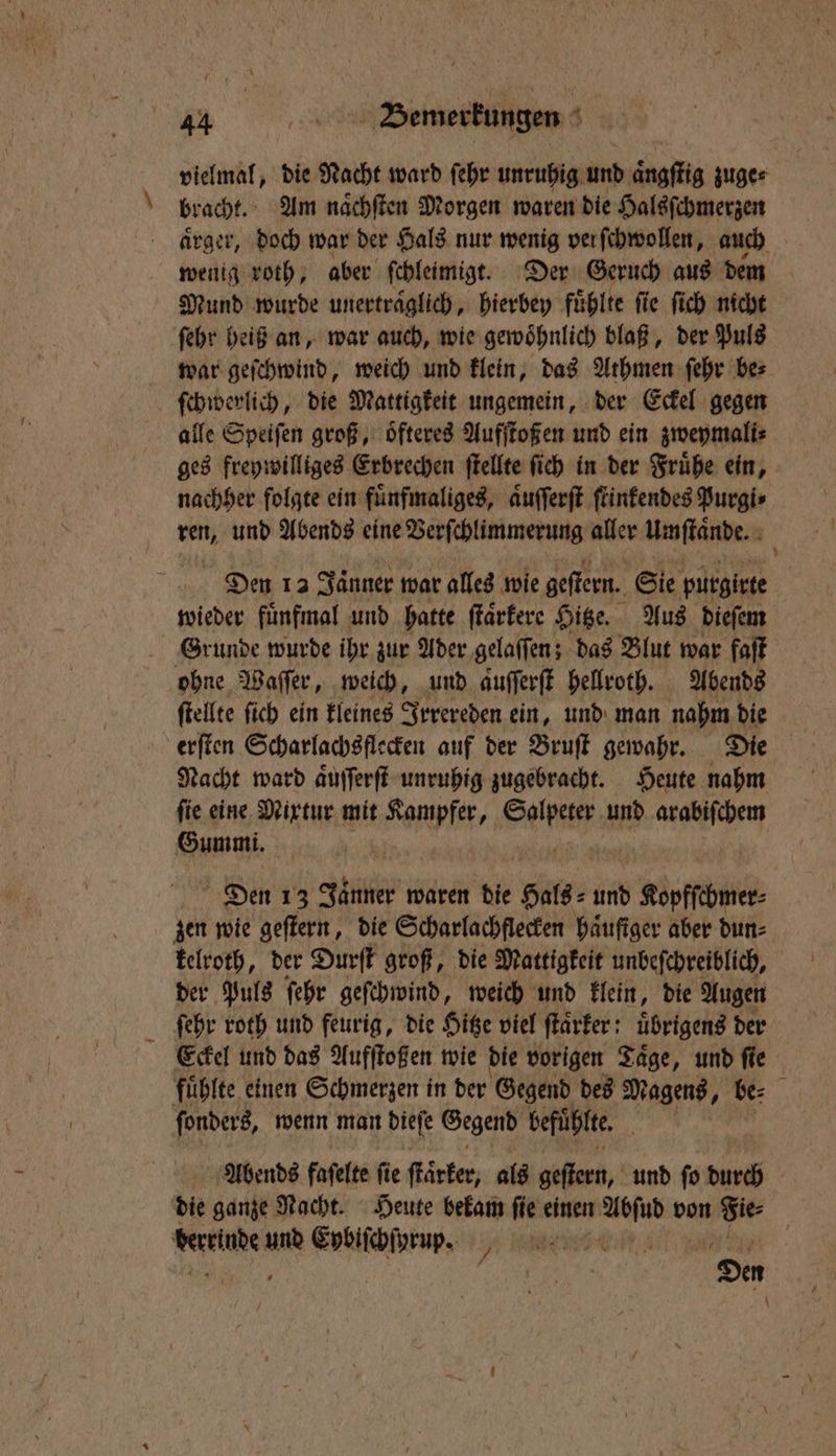 vielmal, die Nacht ward ſehr unruhig und aͤngſtig zuge⸗ bracht. Am naͤchſten Morgen waren die Halsſchmerzen aͤrger, doch war der Hals nur wenig verſchwollen, auch wenig roth, aber ſchleimigt. Der Geruch aus dem Mund wurde unerträglich, hierbey fühlte fie ſich nicht ſehr heiß an, war auch, wie gewoͤhnlich blaß, der Puls war geſchwind, weich und klein, das Athmen ſehr be⸗ ſchwerlich, die Mattigkeit ungemein, der Eckel gegen alle Speiſen groß, oͤfteres Aufſtoßen und ein zweymali⸗ ges freywilliges Erbrechen ſtellte ſich in der Fruͤhe ein, nachher folgte ein fuͤnfmaliges, aͤuſſerſt ſtinkendes Purgi⸗ ren, und Abends eine Verſchlimmerung aller Umſtaͤnde. Den 13 Jänner war alles wie geſtern. Sie purgirte wieder fuͤnfmal und hatte ſtaͤrkere Hitze. Aus dieſem Grunde wurde ihr zur Ader gelaſſen; das Blut war faſt ohne Waſſer, weich, und aufferft hellroth. Abends ſtellte ſich ein kleines Irrereden ein, und man nahm die erſten Scharlachs flecken auf der Bruſt gewahr. Die Nacht ward aͤuſſerſt unruhig zugebracht. Heute nahm ſie eine Mixtur mit Kampfer, Seife und Einen Gummi. Den 13 Jaͤnner waren die Hals⸗ und Kopfſchmer⸗ zen wie geſtern, die Scharlachflecken häufiger aber dun⸗ kelroth, der Durſt groß, die Mattigkeit unbeſchreiblich, der Puls ſehr geſchwind, weich und klein, die Augen ſehr roth und feurig, die Hitze viel ſtaͤrker; uͤbrigens der Eckel und das Aufſtoßen wie die vorigen Taͤge, und ſie fuͤhlte einen Schmerzen in der Gegend des Magens, be: ſonders, wenn man biefe Gegend befuͤhlte. RR Abends faſelte ſie ſtäͤrker, als gehend, und ſo durch die ganze Nacht. Heute bekam ſie einen 1 von Sie: Kerrinde en Eybiſchſyrup. Gilt,