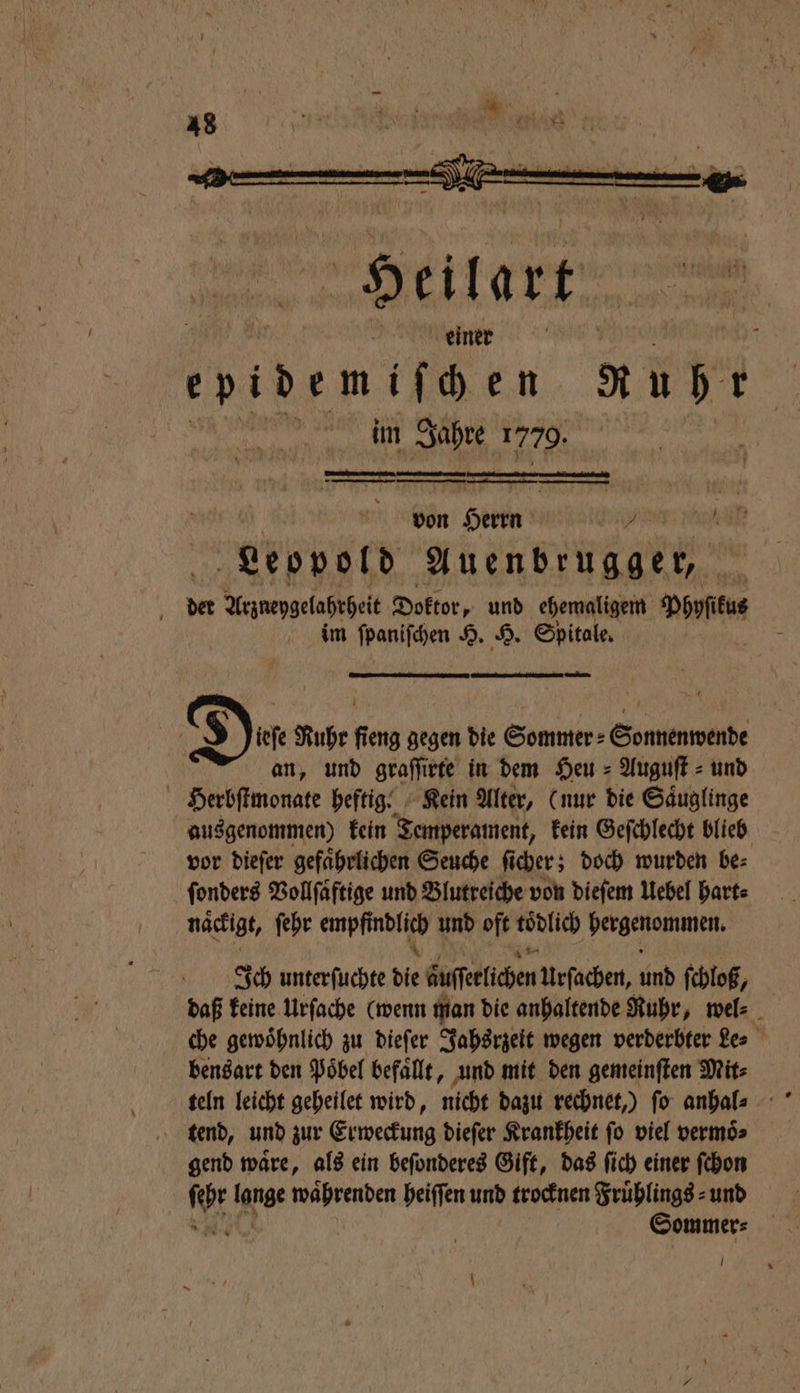 von Serie an a Leopold Auenbrugger, der Arznepgelahrheit Doktor, und ehemaligem Phyſikus im ſpaniſchen H. H. Spitale. — * unt k $ E Ruhr fieng gegen die Sommer⸗ Sonnenwende an, und graſſirte in dem Heu = Auguft = und Herbſtmonate heftig. Kein Alter, (nur bie Säuglinge ausgenommen) kein Temperament, kein Geſchlecht blieb vor dieſer gefaͤhrlichen Seuche ſicher; doch wurden be⸗ ſonders Vollſaͤftige und Blutreiche von dieſem Uebel hart⸗ naͤckigt, ſehr Fee und oft tödlich bergenommen. Ich unterfuchte 5 buſfelichen Urſachen, oh ſchloß, daß keine Urſache (wenn man die anhaltende Ruhr, wel⸗ che gewoͤhnlich zu dieſer Jahsrzeit wegen verderbter Le⸗ bensart den Poͤbel befaͤllt, und mit den gemeinſten Mit⸗ teln leicht geheilet wird, nicht dazu rechnet,) ſo anhal⸗ tend, und zur Erweckung dieſer Krankheit ſo viel vermoͤ⸗ gend waͤre, als ein beſonderes Gift, das ſich einer ſchon Sommer⸗