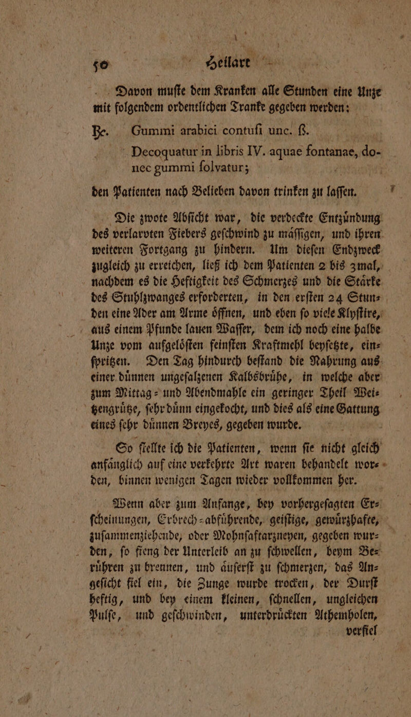* 1 | % eiae Davon muſte dem Kranken alle Stunden eine Unze mit folgendem ordentlichen Tranke gegeben werden: He. Gummi arabici contuſi unc. ß. Decoquatur in libris IV. aquae fontanae, do- nec gummi folvatur; ! den Patienten nach Belieben davon trinken zu ofen 9 Die zwote Abſicht war, die verdeckte Entzuͤndung des verlarvten Fiebers geſchwind zu maͤſſigen, und ihren weiteren Fortgang zu hindern. Um dieſen Endzweck zugleich zu erreichen, ließ ich dem Patienten 2 bis 3Zmal, nachdem es die Heftigkeit des Schmerzes und die Staͤrke des Stuhlzwanges erforderten, in den erſten 24 Stun⸗ den eine Ader am Arme oͤffnen, und eben ſo viele Klyſtire, aus einem Pfunde lauen Waſſer, dem ich noch eine halbe Unze vom aufgeloͤſten feinſten Kraftmehl beyſetzte, ein⸗ ſpritzen. Den Tag hindurch beſtand die Nahrung aus einer duͤnnen ungeſalzenen Kalbsbruͤhe, in welche aber zum Mittag⸗ und Abendmahle ein geringer Theil Wei⸗ tſzengruͤtze, ſehr duͤnn eingekocht, und dies als eine 1 eines ſehr duͤnnen Breyes, gegeben wurde. Ä So ſtellte ich die Patienten, wenn ſie nicht gleich anfaͤnglich auf eine verkehrte Art waren behandelt wor⸗ den, binnen wenigen Tagen wieder vollkommen her. Wenn aber zum Anfange, bey vorhergeſagten Er⸗ ſcheinungen, Erbrech⸗abfuͤhrende, geiſtige, gewuͤrzhafte, zuſammenziehende, oder Mohnſaftarzneyen, gegeben wur⸗ den, ſo fieng der Unterleib an zu ſchwellen, beym Be⸗ ruͤhren zu brennen, und aͤuſerſt zu ſchmerzen, das An⸗ geſicht fiel ein, die Zunge wurde trocken, der Durſt heftig, und bey einem kleinen, ſchnellen, ungleichen | f verfiel