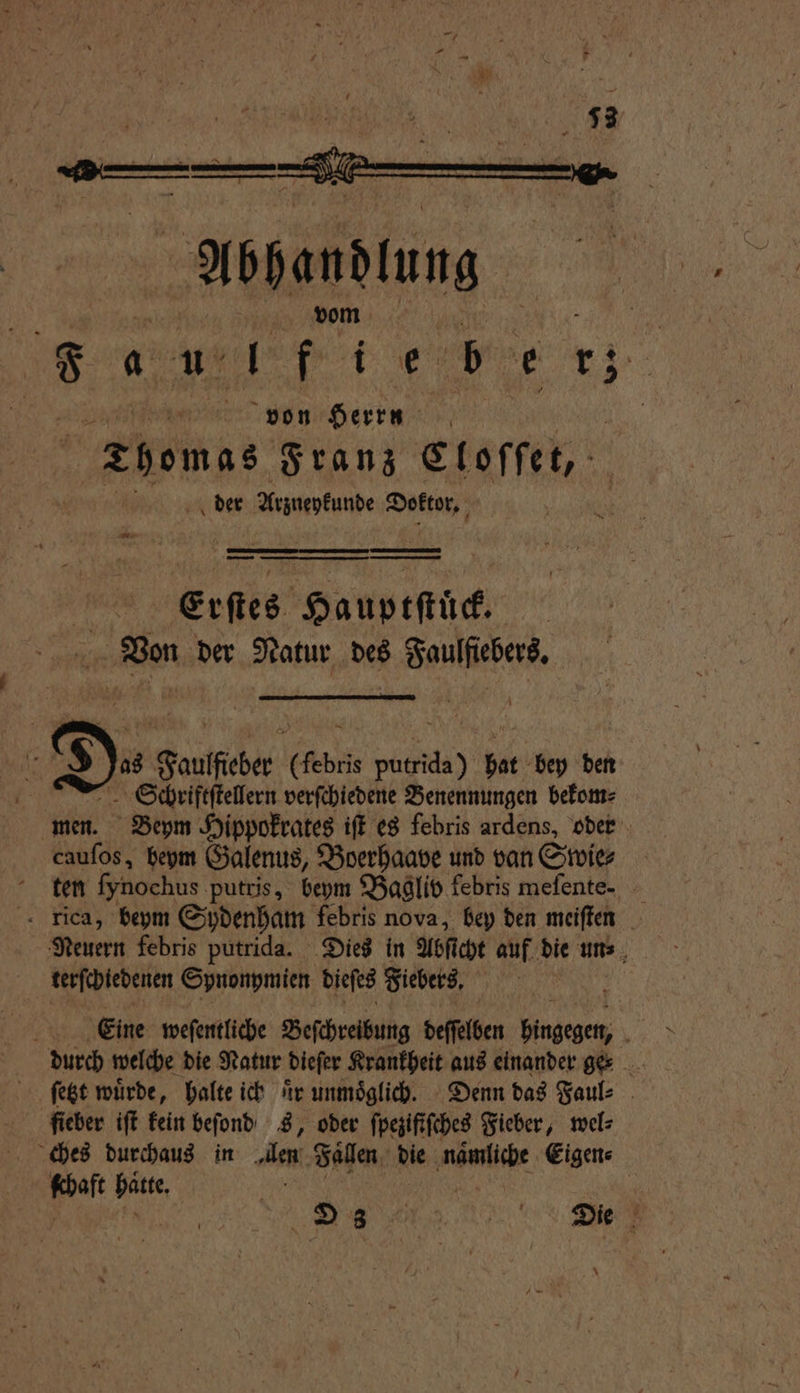— — — — — — — 45 Erſtes Hauprſtüct Von der Natur des Faulſiebers. 5 $ )is Faulfieber (febris putrida) hat bey den 5 Schriftſtellern verſchiedene Benennungen bekom⸗ men. Beym Hippokrates iſt es febris ardens, oder cauſos, beym Galenus, Boerhaave und van Swie⸗ ten ſynochus putris, beym Bagliv febris meſente. rica, beym Sydenham febris nova, bey den meiſten Neuern febris putrida. Dies in Abſt cht auf die un⸗ terſchiedenen Spnonymien dieſes Fiebers. Eine weſentliche Beſchreibung deſſlben ae \ durch welche die Natur dieſer Krankheit aus einander ge ſetzt wuͤrde, halte ich 4 unmöglich. - Denn das Faul⸗ ſieber iſt kein beſond s, oder ſpezifiſches Fieber, wel⸗ ches durchaus in en Fallen die naͤmliche Eigen⸗ ſchaft hatte, RR er | | 2 % RE; *