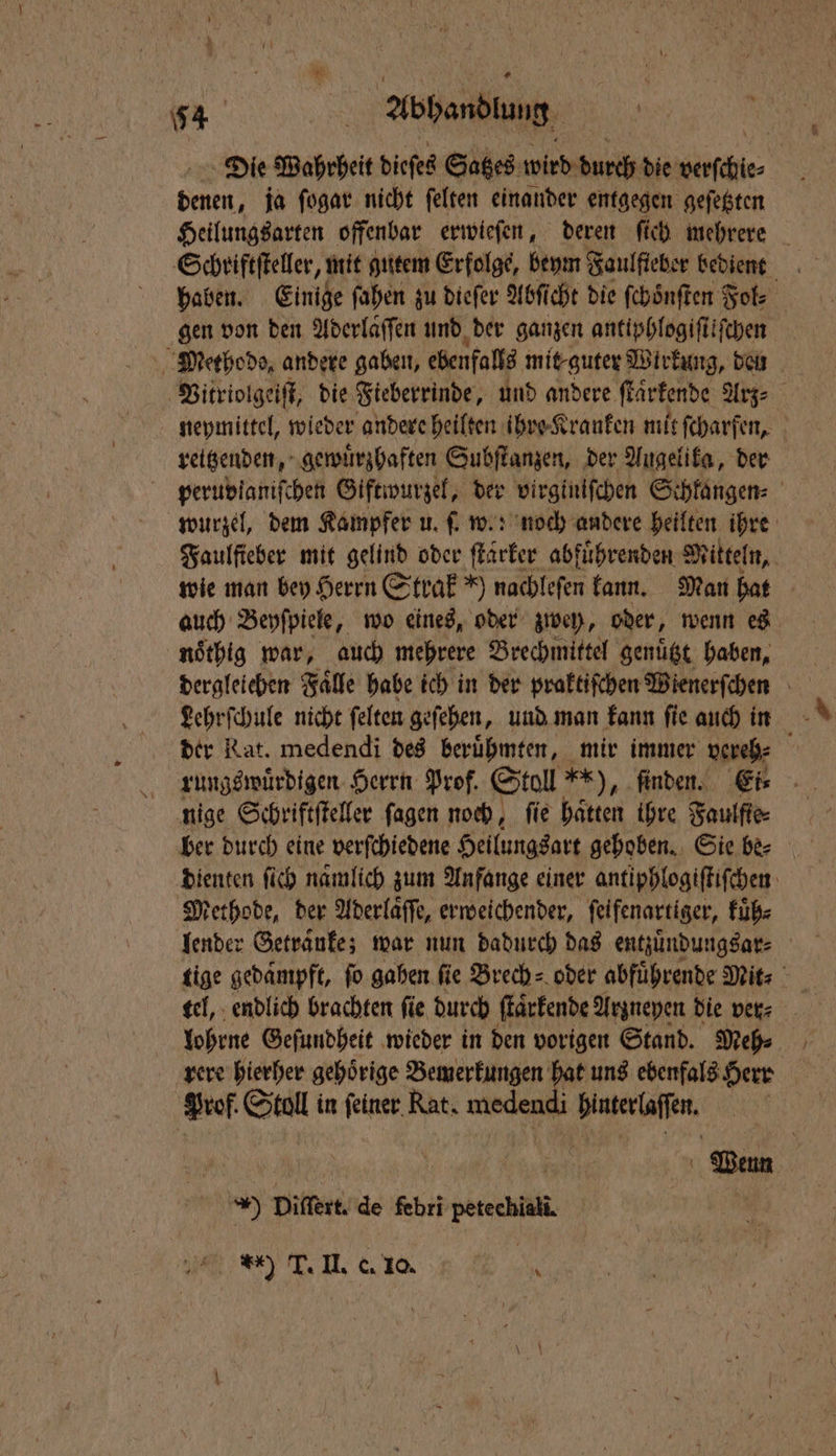 Die Wahrheit dieſes Satzes wird durch die ech \ dan ja ſogar nicht ſelten einander entgegen geſetzten Heilungsarten offenbar erwieſen, deren ſich mehrere Schriftſteller, mit gutem Erfolge, beym Faulfieber bedient haben. Einige ſahen zu dieſer Abſicht die ſchoͤnſten Fol⸗ gen von den Aderlaͤſſen und der ganzen antiphlogiſtiſchen Methode, andere gaben, ebenfalls mit-guter Wirkung, den Vitriolgeiſt, die Fieberrinde, und andere ſtaͤrkende Arz⸗ neymittel, wieder andere heilten ihre Kranken mit ſcharfen, reitzenden, gewuͤrzhaften Subſtanzen, der Augelika, der peruvlaniſchen Giftwurzel, der virginiſchen Schkangen⸗ wurzel, dem Kampfer u. ſ. w.: noch andere heilten ihre Faulſieber mit gelind oder ſtarker abfuͤhrenden Mitteln, wie man bey Herrn Strak *) nachlefen kann. Man hat auch Beyſpiele, wo eines, oder zwey, oder, wenn es nöthig war, auch mehrere Brechmittel genuͤtzt haben, dergleichen Faͤlle habe ich in der praktiſchen Wienerſchen Lehrſchule nicht ſelten geſehen, und man kann ſie auch in der Rat. medendi des berühmten, mir immer vereh⸗ 8 rungswuͤrdigen Herrn Prof. Stoll **), ‚finden. Ei⸗ nige Schriftſteller ſagen noch, ſie haͤtten ihre Faulfte⸗ dienten fich namlich zum Anfange einer antiphlogiſtiſchen Methode, der Aderlaͤſſe, erweichender, feifenartiger, kuͤh⸗ lender Getraͤnke; war nun dadurch das entzuͤndungsar⸗ tige gedampft, ſo gahen fie Brech⸗ oder abführende Mit⸗ lohrne Geſundheit wieder in den vorigen Stand. Meh⸗ rere hierher gehörige Bemerkungen hat uns ebenfals Herr Prof Saul in ſeiner Rat. medendi 47 9 75 | | Wenn 99 Diſtert. de febri euchln 1 42 *) 1 II. &amp; 10. | 8,