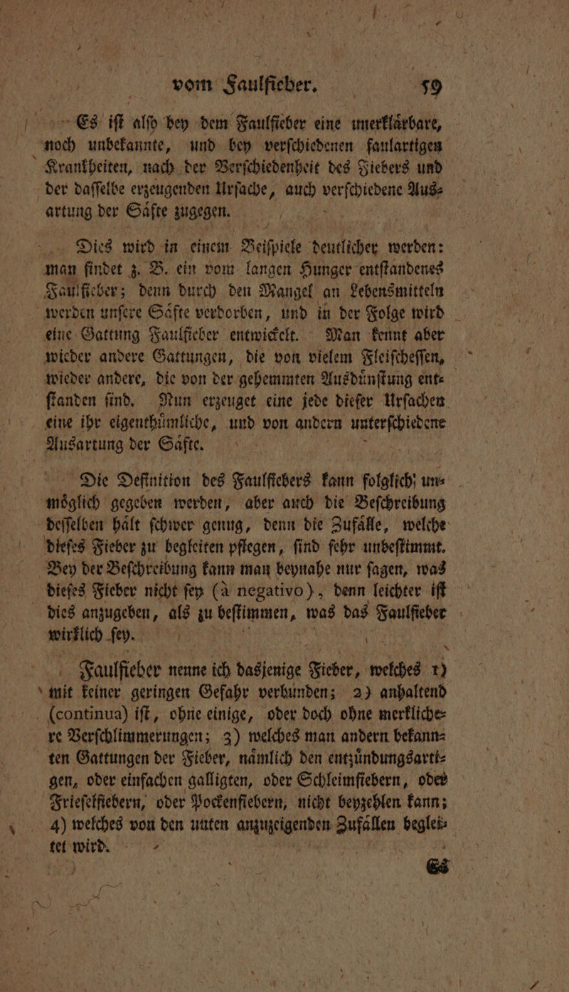 vom Faulſteber. g i 59 or Es! if alſd bey dem Faulficher eine umerkläͤrbare, noch unbekannte, und bey verſchiedenen faulartigen Krankheiten, nach der Verſchiedenheit des Fiebers und der daſſelbe erzeugenden Urſache, auch e Aus⸗ artung der Säfte zugegen. Dies wird in einem Beſſpicle deutlider werden: man findet z. B. ein vom langen Hunger entſtandenes Jau fiber; denn durch den Mangel an Lebensmitteln werden unſere Saͤfte verdorben, und in der Folge wird eine Gattung Faulſieber entwickelt. Man kennt aber wieder andere, die von der gehemmten Ausduͤnſtung ent⸗ ſtanden ſind. Nun erzeuget eine jede dieſer Urſachen eine ihr eigenthuͤmliche, und von andern unterſchiedene Ausartung der Saͤfte. | Die Definition des Faulſtebers kann folglich un⸗ moͤglich gegeben werden, aber auch die Beſchreibung deſſelben haͤlt ſchwer genug, denn die Zufaͤlle, welche dieſes Fieber zu begleiten pflegen, find fehr unbeſtimmt. Bey der Beſchreibung kann man beynahe nur ſagen, was diefes Fieber nicht ſey (à negativo), denn leichter iſt dies anzugeben, als zu ane, was das Faulſieber | Wankiſch ſey. Br 0 Faulſieber nenne ich dasjenige e welches 10 \ init. keiner geringen Gefahr verbunden; 2) anhaltend (continua) iſt, ohne einige, oder doch ohne merkliche⸗ re Verſchlimmerungen; 3) welches man andern bekann⸗ ten Gattungen der Fieber, namlich den entzuͤndungsartt⸗ gen, oder einfachen galligten, oder Schleimſiebern, oder Frieſelfiebern, oder Pockenfiebern, nicht beyzehlen kann; tet 9955 EN 6 \