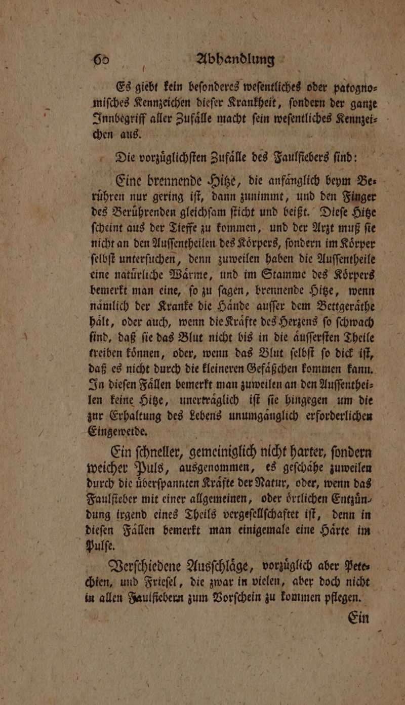 N Es giebt kein beſonderes weſentliches oder patogno⸗ miſches Kennzeichen dieſer Krankheit, ſondern der ganze Innbegriff aller ae macht ſein ag A. chen aus. Die vorzüglichſten Zufaͤlle des Faulſiebers fi nd: rühren nur gering iſt, dann zunimmt, und den Finger des Berührenden gleichſam ſticht und beißt. Dieſe Hitze nicht an den Auſſentheilen des Koͤrpers, ſondern im Koͤrper bemerkt man eine, ſo zu ſagen, brennende Hitze, wenn haͤlt, oder auch, wenn die Krafte des Herzens fo ſchwach ſind, daß ſie das Blut nicht bis in die aͤuſſerſten Theile treiben koͤnnen, oder, wenn das Blut ſelbſt ſo dick iſt, daß es nicht durch die kleineren Gefaͤßchen kommen kann. In dieſen Faͤllen bemerkt man zuweilen an den Auſſenthei⸗ len keine Hitze, unertraͤglich iſt fie hingegen um die zur Erhaltung des Lebens unumgänglich erforderlichen | Eingemeide, Ein ſchneller, gemeiniglich nicht harter ſondern weicher Puls, ausgenommen, es geſchähe zuweilen durch die uͤberſpannten Kraͤfte der Natur, oder, wenn das dung irgend eines Theils vergeſellſchaftet iſt, denn in Pulſe. Verſchiedene Ausfchläge, vorzüglich aber EN chien, und Frieſel, die zwar in vielen, aber doch nicht in allen Faulfiebern zum Vorſchein zu ne pflegen. Ein