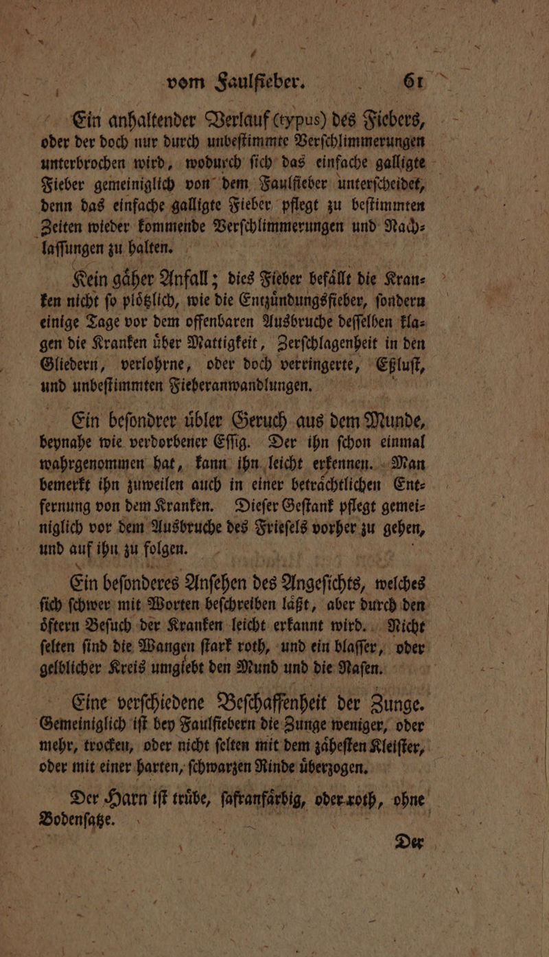 * vom Saulfieber. et Ein anhaltender Verlauf (eypus) des Fiebers, | ober der doch nur durch unbeſtimmte Verſchlimmerungen unterbrochen wird, wodurch ſich das einfache galligte Fieber gemeiniglich von dem Faulfieber unterſcheidet, denn das einfache galligte Fieber pflegt zu beſtimmten Zeiten wieder kommende N ON und Nach⸗ laſſungen zu balten. 1 Kein gaͤher Anfall; dies Fieber befällt die Han- ken nicht ſo piöglich, wie die Entzuͤndungs fieber, ſondern einige Tage vor dem offenbaren Ausbruche deſſelben kla⸗ gen die Kranken uͤber Mattigkeit, Zerſchlagenheit in den Gliedern, verlohrne, oder doch verringerte ; Eßluſt, und unbeſtimmten Fieberanwandlungen. Ein befondrer übler Geruch aus dem Munde, beynahe wie verdorbener Eſſig. Der ihn ſchon einmal wahrgenommen hat, kann ihn leicht erkennen. Man bemerkt ihn zuweilen auch in einer betraͤchtlichen Ent⸗ fernung von dem Kranken. Dieſer Geſtank pflegt gemei⸗ . Ein beſonderes Anſehen des Augeſches, welches ſich ſchwer mit Worten beſchreiben laͤßt, aber durch den ſelten ſind die Wangen ſtark roth, und ein blaſſer, oder gelblicher Kreis umgiebt den Mund und die Naſen. Eine verſchiedene Beſchaffenheit der Zunge. Semeiniglic iſt bey Faulſiebern die Zunge weniger, oder mehr, trocken, oder nicht felten mit dem zaͤheſten Kleiſter, oder mit einer harten, ſchwarzen Rinde uͤberzogen. Der Harn iſt truͤbe, mien. e ohne Bodenſatze. | | i d a e Der