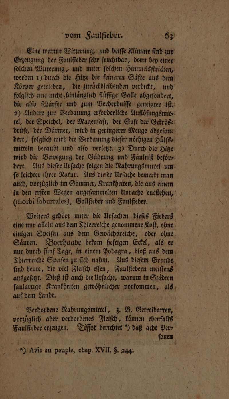 Eeine warme Witterung, und heiſſe Klimate ſind zur Erzeugung der Faulfieber ſehr fruchtbar, denn bey einer ſolchen Witterung, und unter ſolchen Himmelsſtrichen, Koͤrper getrieben, die zuruͤckbleibenden verdickt, und folglich eine nicht hinlaͤnglich fluͤſſige Galle abgeſondert, die alſo ſchaͤrfer und zum Verderbniſſe geneigter iſt. 2) Andere zur Verdauung erforderliche Auflöſungsmit⸗ tel, der Speichel, der Magenſaft, der Saft der Gekroͤs⸗ wird die Bewegung der Gaͤhrung und Faulnig beför⸗ dert. Aus dieſer Urſache folgen die Nahrungsmittel um ſo leichter ihrer Natur. Aus dieſer Urſache bemerkt man auch, vorzuͤglich im Sommer, Krankheiten, die aus einem (morbi faburrales), Gallfteber und Faulfieber. eine nur allein aus dem Thierreiche genommene Koſt, ohne einigen Speiſen aus dem Gewaͤchsreiche, oder ohne Saͤuren. Boerhaave bekam heftigen Eckel, als er nur durch fünf Tage, in einem Podagra, bloß aus dem Thierreiche Speiſen zu ſi ſich nahm. Aus dieſem Grunde find Leute, die viel Fleiſch eſſen, Faulſiebern meiſtens ausgeſetzt. Dieß iſt auch die Urſache, warum in Staͤdten faulartige Krankheiten wah een a auf dem Lande. Verdorbene Mabrungemitel, z. 8 eneitarden vorzüglich. aber verdorbenes Fleiſch, koͤnnen ebenfalls | Ae erzeugen. Tiſſot berichtet *) daß acht Ver: | ſonen ION 5 Avis au peuple, 8 XVII. $. 244. \ *