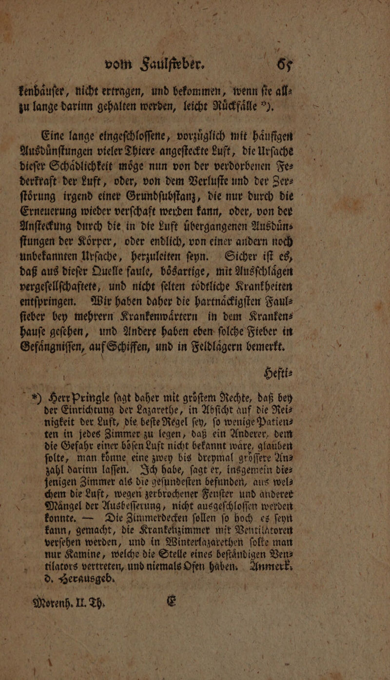 vol Saulfteber, 6 Fenbäufer, nicht ertragen, und bekommen; wenn fie all» zu lange darinn gehalten werden, leicht Ruͤckfaͤlle ). Eine lange eingeſchloſſene, vorzuͤglich mit haufigen Ausduͤnſtungen vieler Thiere angeſteckte Luft, die Urſache dieſer Schaͤdlichkeit möge nun von der verdorbenen Fee derkraft der Luft, oder, von dem Verluſte und der Zer⸗ ſtoͤrung irgend einer Grundſubſtanz, die nur durch die Erneuerung wieder verſchaft werden kann, oder, von der Anſteckung durch die in die Luft übergangenen Ausduͤn⸗ ſtungen der Koͤrper, oder endlich, von einer andern noch unbekannten Urſache, herzuleiten ſeyn. Sicher iſt es, daß aus dieſer Quelle faule, bösartige, mit Ausſchlaͤgen vergeſellſchaftete, und nicht ſelten toͤdtliche Krankheiten ſieber bey mehrern Krankenwaͤrtern in dem Kranken⸗ f hauſe geſehen, und Andere haben eben ſolche Fieber in en, e, und in Selblägern bemerkt. ; 0 rs | Hefti⸗ = 1 155 Peingle ſagt daher mit gröſtem Rechte, daß bey der Einrichtung der Lazarethe, in Abſicht auf die Rei? nigkeit der Luft, die beſte Regel ſey, ſo wenige Patien⸗ die Gefahr einer böfen Luft nicht bekannt wäre, glaüben ſolte, man konne eine zwey bis dreymal gröſſere An⸗ zahl darinn laſſen. Ich habe, ſagt er, insgemein die⸗ jenigen Zimmer als die geſundeſten befunden, aus wel⸗ chem die Luft, wegen zerbrochener Fenfter und anderer \ Mängel der Ausbeſſerung, nicht ausgeſchloſſen werden konnte. — Die Zimmerdecken ſollen ſo hoch es ſeyn kann, gemacht, die Krankenzimmer mit Ventilatoren verſehen werden, und in Winterlazarethen folte man nur Kamine, welche die Stelle eines beſtaͤndigen Ven⸗ ttilators vertreten, und niemals Ofen 8 Anmerk. i d. Berusgeb N 1