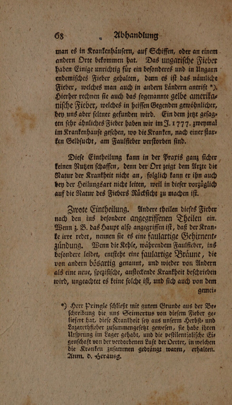man es in Krankenhaͤuſern, auf Schiffen, oder an einem andern Orte bekommen hat. Das ungariſche Fieber haben Einige unrichtig fuͤr ein beſonderes und in Ungarn endemiſches Fieber gehalten, denn es iſt das naͤmliche Fieber, welches man auch in andern Laͤndern antrift ). Hierher rechnen ſie auch das ſogenannte gelbe amerika⸗ niſche Fieber, welches in heiſſen Gegenden gewoͤhnlicher, bey uns aber ſeltner gefunden wird. Ein dem jetzt geſag⸗ ten ſehr aͤhnliches Fieber haben wir im J. 1777. zweymal im Krankenhauſe geſehen, wo die Kranken, nach einer ſtar⸗ ken Gelbſucht, am Faulfieber verſtorben fi nd. Dieſe Eintheilung kann in der Praxis ganz fi fi cher keinen Nutzen ſchaffen, denn der Ort zeigt dem Arzte die Natur der Krankheit nicht an, folglich kann er ihn auch bey der Heilungsart nicht leiten, weil in dieſer vorzuͤglich auf die Natur des Fiebers Ruͤckſicht zu machen „ Zwote Eintheilung. Andere theilen diefes Fieber nach den ins beſondere angegriffenen Theilen ein. Wenn z. B. das Haupt alſo angegriffen iſt, daß der Kran⸗ ke irre redet, nennen ſie es eine faulartige Gehirnent⸗ zuͤndung. Wenn die Kehle, waͤhrendem Faulfteber, ins beſondere leidet, entſteht eine faulartige Bräune, die von andern boͤsartig genannt, und wieder von Andern als eine neue, ſpeziſiſche, anſteckende Krankheit beſchrieben wird, ungeachtet es keine folche iſt, und ſich 2 von dem . n, a Herr Pringle ſchließt mit gutem Grunde aus 155 Be. | ſchreibung die uns Seimertus von diefem Fieber ges liefert hat, dieſe Krankheit ſey aus unſerm Herbſt⸗ und Lazarethfieber zuſammengeſetzt geweſen, ſie habe en * UUrſprung im Lager gehabt, und die peſtilentialiſe che Eis genſchaft von der verdorbenen Luft der Oerter, in welchen die Kronken zuſammen gedraͤngt waren, en Anm. d. Berausg.