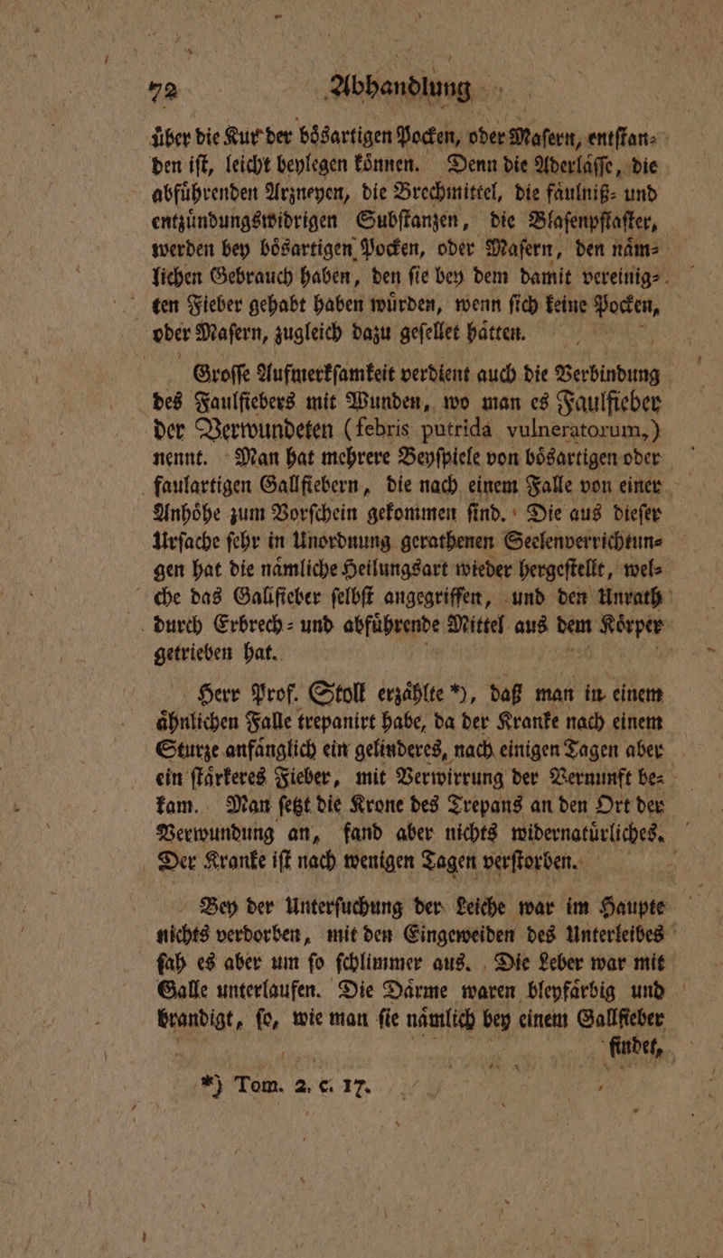 über die Kur der bösartigen Pocken, oder Maſern, entſtan⸗ den iſt, leicht beylegen können. Denn die Aderlaſſe, die abfuͤhrenden Arzneyen, die Brechmittel, die faͤulniß⸗ und entzuͤndungswidrigen Subſtanzen, die Blaſenpflaſter, werden bey bösartigen Pocken, oder Mafern, den naͤmn⸗ ten Fieber gehabt haben wuͤrden, wenn fich keine Pocken, | ober Mafern, zugleich dazu geſellet haͤtten. Groſſe Aufmerkſamkeit verdient auch die Verbindung | des Faulſtebers mit Wunden, wo man es Faulfieber der Verwundeten (febris putrida vulneratorum,) nennt. Man hat mehrere Beyſpiele von bösartigen oder Anhoͤhe zum Vorſchein gekommen find. Die aus dieſer Urſache ſehr in Unordnung gerathenen Seelenverrichtun⸗ gen hat die naͤmliche Heilungsart wieder hergeſtellt, wel⸗ che das Gallſieber ſelbſt angegriffen, und den Unrath durch Erbrech⸗ und abfuͤhrende Mittel au dem Koͤrper getrieben hat. Herr Prof. Stoll erzaͤhlte ), daß man in einem aͤhnlichen Falle trepanirt habe, da der Kranke nach einem Sturze anfaͤnglich ein gelinderes, nach einigen Tagen aber ein ſtaͤrkeres Fieber, mit Verwirrung der Vernunft be⸗ kam. Man ſetzt die Krone des Trepans an den Ort der Verwundung an, fand aber nichts widernatüͤrliches. Der Kranke iſt nach wenigen Tagen verſtorben. | Bey der Unterſuchung der Leiche war im Haupte nichts verdorben, mit den Eingeweiden des Unterleibes ſah es aber um fo ſchlimmer aus. Die Leber war mit Galle unterlaufen. Die Daͤrme waren bleyfaͤrbig und brandigt, fo, wie man fie nämlich bey einem Gallſteber f finder, 15 9 Tom. 2. C 17.