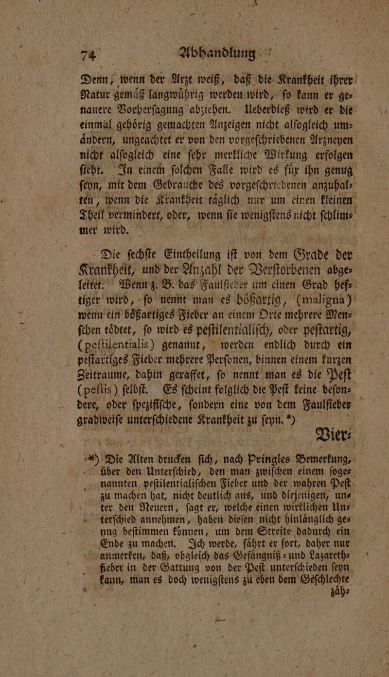 Denn; wenn der Arzt weiß, daß die Krankheit ihrer 1 Natur gema langwuͤhrig werden wird, ſo kann er ge⸗ nauere Vorherſagung abziehen. Ueberdieß wird er die einmal gehoͤrig gemachten Anzeigen nicht alfogleich um: dudern, ungeachtet er von den vorgeſchriebenen Arzneyen nicht alſegleich eine ehr merkliche Wirkung erfolgen ſieht. In einem ſolchen Falle wird es fuͤr ihn genug ſeyn, mit dem Gebra: iche des vorgeſchriebenen anzuhal⸗ ten, wenn die Krankheit täglich nur um einen kleinen | Theil vermindert, oder, wenn ſie 4 nicht ſchlim⸗ mer wird. Die sche Eintheifung itt v von dem Grabe 905 . Krankheit, und der Anzahl der Verſtorbenen abge⸗ leitet. Wenn z. B. das Faulftet ber um einen Grad hef⸗ tiger wird, ſo nennt man es bößartig, (maligna) wenn ein boͤßartiges Fieber an einem Orte mehrere Men⸗ ſchen toͤdtet, fo wird es peſtilentlaliſch, oder peſtartig, (peftilentialis) genannt, werden endlich durch ein peſtartlges Fieber mehrere Perſonen, binnen einem kurzen Zeitraume, dahin geraffet, ſo nennt man es die Peſt (peſtis) ſelbſt. Es ſcheint folglich die Peſt keine beſon⸗ ER oder fpezififche, ſondern eine von dem Faulfieber f e IRRE Krankheit zu ſeyn. 55 | Vier⸗ 4 Die Alten drucken ſich, nach pringles Bemerkung. über den Unterſchied, den man zwiſchen einem ſoge⸗ nannten peſtilentialiſchen Fieber und der wahren Peſt ter den Neuern, ſagt er, welche einen wirklichen Uns 1 terſchied annehmen, haben dieſen nicht hinlaͤnglich ge⸗ nug beſtimmen können, um dem Streite dadurch ein Ende zu machen. Ich werde, fahrt er fort, daher nur anmerken, daß, obgleich das Gefaͤngniß⸗ und Lazareth⸗ fieber in der Gattung von der Peſt unterſchieden ſeyn kann, man es doch wenigſtens zu eben 1 * 5 e 5 3 7