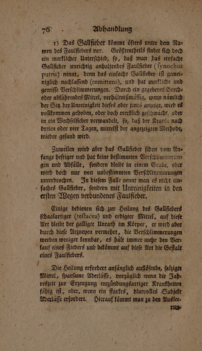 75 Abhandlung 1) Das Gallfieber koͤmmt oͤfters unter dem Na⸗ men des Faulfiebers vor. Groͤßtentheils findet ſich doch ein merklicher Unterſchied, ſo, daß man das einfache Gallſieber unrichtig anhaltendes Faulſieber (fynochus putris) nennt, denn das einfache Gallſieber iſt gemei⸗ ii nachlaſſend (remittens), und hat merkliche und gewiſſe Verſchlimmerungen. Durch ein gegebenes Brech⸗ oder abfuͤhrendes Mittel, verhaͤltnißmaͤſſig, wenn naͤmlich der Sitz der Unreinigkeit dieſes oder jenes anzeigt, wird es vollkommen gehoben, oder doch merklich geſchwaͤcht, oder in ein Wechfelficber verwandelt, fo, daß der Kranke nach dreien oder vier Tagen, mittelſt der angezeigten Wipe wieder geſund wird. Zumeilen wird aber das Gallfieber bon vom ne fange heftiger und hat keine beſtimmten Verſchlimmerun⸗ gen und Abfaͤlle, ſondern bleibt in einem Grade, oder wird doch nur von unbeſtimmten Verſchlimmerungen unterbrochen. In dieſem Falle nennt man es nicht ein⸗ faches Gallfieber, ſondern mit Unreinigkeiten in den erſten Wegen verbundenes Faulfieber. Einige bedienen fi ch zur Heilung des Gallſiebers ſchaalartiger (teſtacea) und erdigter Mittel, auf dieſe Art bleibt der galligte Unrath im Körper, er wird aber durch dieſe Arzneyen vermehrt, die Verſchlimmerungen werden weniger kennbar, es haͤlt immer mehr den Ver⸗ lauf eines Fiebers und bekoͤmmt auf dieſe Art die aß 15 Faulſiebers. \ Die Heilung erfordert anfänglich auflöfende, ſalzigte Mittel, ſparſame Aderläffe, vorzüglich wenn die Jah⸗ reszeit zur Erzeugung entzuͤndungsartiger Krankheiten faͤhig iſt, oder, wenn ein ſtarkes, blutvolles Subjekt Aderlaͤſſe erfordert. Hierauf koͤmmt man zu den Auslee⸗