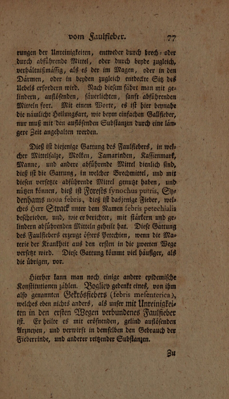 | rungen ber Unreinigkeiten, entweder durch brech oder verhaͤltnißmaͤſſig, als es der im Magen, oder in den uebels erfordern wird. Nach dieſem fahre man mit ge⸗ lindern, auflöfenden, ſaͤuerlichten, ſanft abführenden Mitteln fort. Mit einem Worte, es iſt hier beynahe die naͤmliche Heilungsart, wie beym einfachen Gallfieber, nur muß mit den aufloͤſenden e durch eine laͤn⸗ gere Zeit angehalten werden. f cher Mittelſalze, Molken, Tamarinden, Kaſſienmark, Manne, und andere abfuͤhrende Mittel dienlich ſind, dieß iſt die Gattung, in welcher Brechmittel, und mit dieſen verſetzte abfuͤhrende Mittel genutzt haben, und nügen konnen, dieß iſt Foreſts fynochus putris, Sys denhams noua febris, dieß iſt dasjenige Fieber, wel⸗ ches Herr S track unter dem Namen febris petechialis beſchrieben, und, wie er berichtet, mit ſtaͤrkern und ge lindern abfuͤhrenden Mitteln geheilt hat. Dieſe Gattung des Faulſiebers erzeugt öfters Petechien, wenn die Mas terie der Krankheit aus den erſten in die zweeten Wege verſetzt wird. Dieſe Gattung koͤmmt viel e 80 die übrigen, vor. 5 N Hierher kann man 1 005 einige andere epbemithe Konſtitutionen zählen. Bogliev gedenkt eines, von ihm welches eben nichts anders, als unſer mit Unreinigkei⸗ ten in den erſten Wegen verbundenes Faulfieber iſt. Er heilte es mit eröfnenden, gelind auflöfenden Arzneyen, und verwirft in demſelben den Gebrauch der | ine und anderer reitzender Subſtanzen. Zu