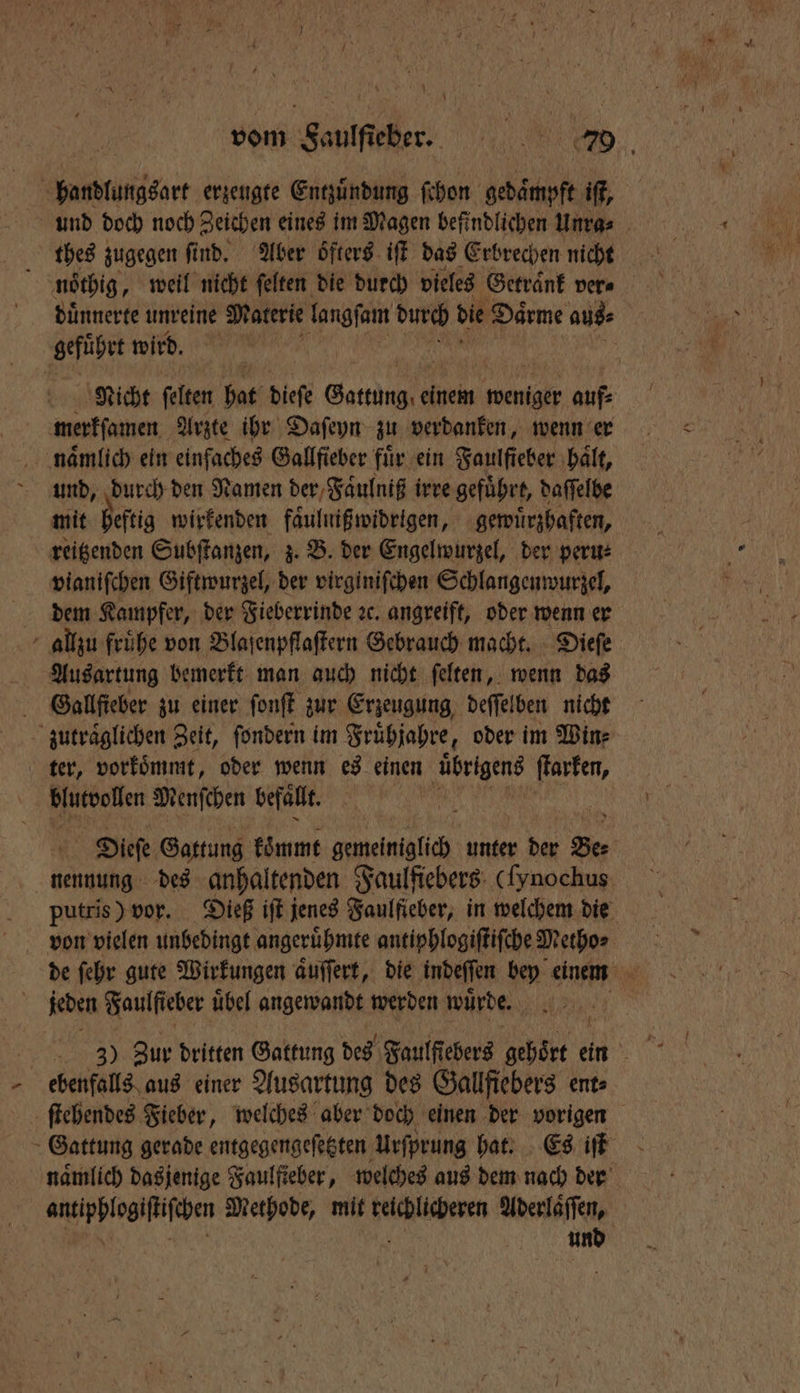 vom Sauffieber. e ED, btb erzeugte Entzuͤndung ſchon gedaͤmpft if, und doch noch Zeichen eines im Magen befindlichen Unra⸗ thes zugegen ſind. Aber öfters iſt das Erbrechen nicht i noͤthig, weil nicht felten die durch vieles Getraͤnk ver⸗ duͤnnerte unreine Materie langſam durch die Daͤrme auf gefuhrt wird. Nicht felten bat dieſe Gange kin weniger aufs merkſamen Arzte ihr Daſeyn zu verdanken, wenn er naͤmlich ein einfaches Gallfieber fuͤr ein Faulfteber haͤlt, und, durch den Namen der Faͤulniß irre gefuͤhrt, daſſelbe mit heftig wirkenden faͤulniß widrigen, gewuͤrzhaften, vianiſchen Giftwurzel, der virginiſchen Schlangenwurzel, dem Kampfer, der Fieberrinde ꝛc. angreift, oder wenn er allzu frühe von Blaſenpflaſtern Gebrauch macht. Dieſe Ausartung bemerkt man auch nicht ſelten, wenn das Gallſieber zu einer ſonſt zur Erzeugung deſſelben nicht zutraͤglichen Zeit, ſondern im Fruͤhjahre, oder im Win⸗ ter, vorkoͤmmt, oder wenn es einen ‚übrigens ſtarken, Blusoollen Menſchen befällt. Dieſe Gattung koͤmmt gemeiniglich unter day Ber nennung des anhaltenden Faulfiebers (ſynochus putris) vor. Dieß iſt jenes Faulfieber, in welchem die von vielen unbedingt angeruͤhmte antiphlogiſtiſche Metho⸗ ' de fehr gute Wirkungen aͤuſſert, die indeſſen bey einem Mi jeden Saulfieber übel angewandt werden wuͤrde. g ebenfalls aus einer Ausartung des Gallfiebers ent» ſtehendes Fieber, welches aber doch einen der vorigen Gattung gerade entgegengeſetzten Urſprung hat. Es iſt namlich dasjenige Faulſieber, welches aus dem nach der benſhe Methode, mit Felhllgesen Aderlaͤſſen, und