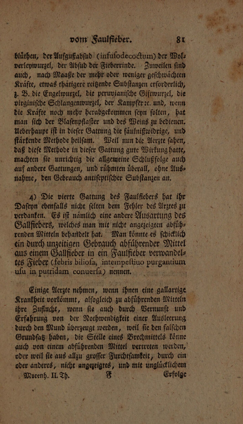 bluͤthen, der Aufgußabſud (infuſodecoctum) ie Wol⸗ auch, nach Maaße der mehr oder weniger geſchwaͤchten Kraͤfte, etwas thaͤtigere reitzende Subſtanzen erforderlich, z. B. die Engelwurzel, die peruvianiſche Giftwurzel, die virginiſche Schlangenwurzel, der Kampfer ꝛc. und, wenn die Kraͤfte noch mehr herabgekommen ſeyn ſolten, hat man ſich der Blaſenpflaſter und des Weins zu bedienen. Ueber haupt iſt in dieſer Gattung die faͤulnißwidrige, und daß dieſe Methode in dieſer Gattung gute Wirkung hatte, machten ſie unrichtig die allgemeine Schlußfolge auch auf andere Gattungen, und ruͤhmten uͤberall, ohne Aus⸗ nahme, den Gebrauch antiſeptiſcher Subſtanzen an. 4) Die vierte Gattung des Faulfiebers hat ihr Daſeyn ebenfalls nicht ſelten dem Fehler des Arztes zu verdanken. Es iſt nämlich eine andere Ausartung des Gallfiebers, welches man mit nicht angezeigten abfuͤh⸗ renden Mitteln behandelt hat. Man konnte es ſchicklich ein durch unzeitigen Gebrauch abführender Mittel uſu in ‚putridam Lane nennen. ihre Zuflucht, wenn fie auch durch Vernunft und Erfahrung von der Nothwendigkeit einer Aus leerung durch den Mund uͤberzeugt werden, weil ſie den falſchen Grundſatz haben, die Stelle eines Brechmittels koͤnne oder weil ſie aus allzu groſſer Furchtſamkeit, durch ein