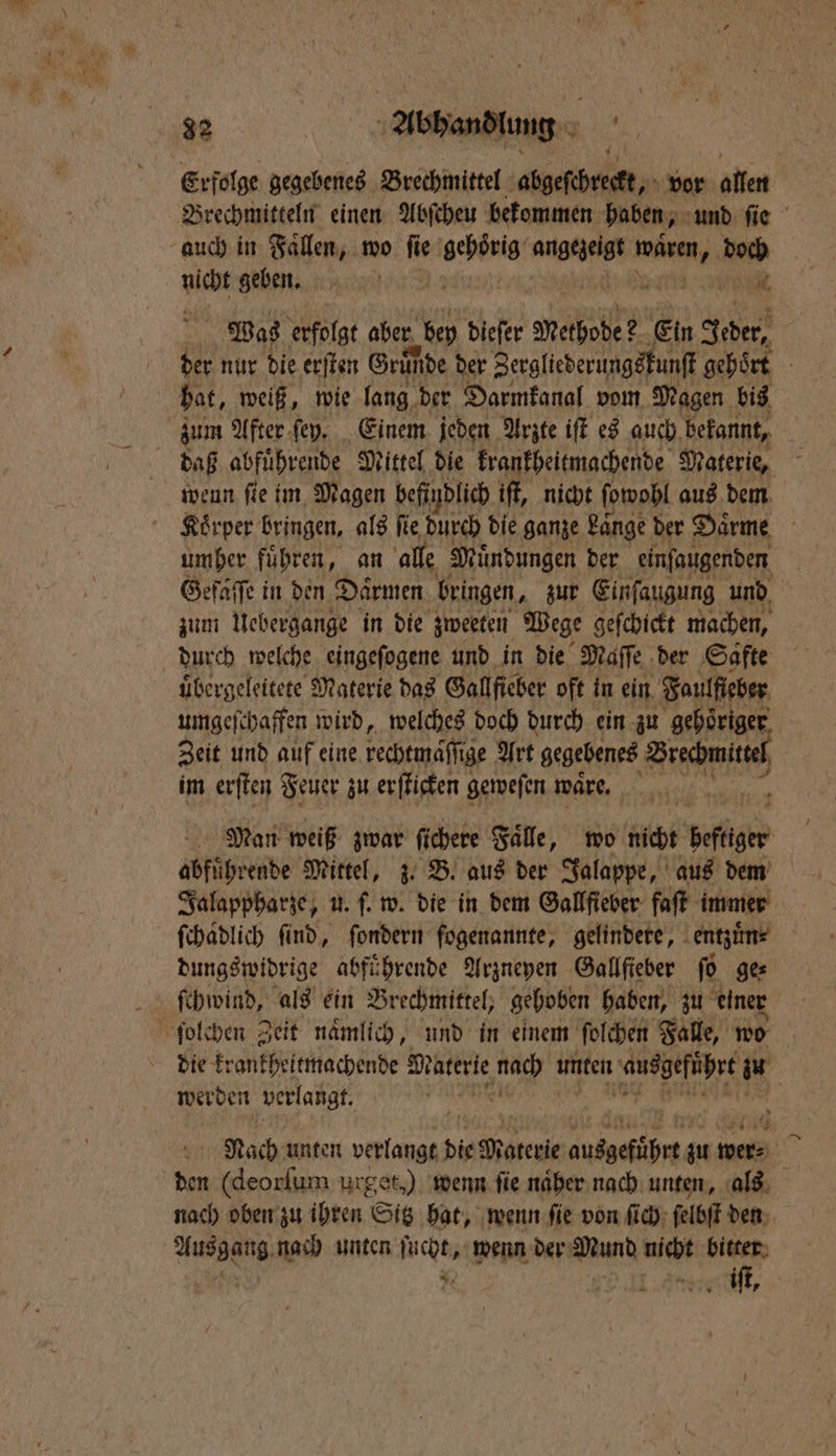 1 Erfolge gegebenes Brechmittel abgeſchreckt, vor allen Brechmitteln einen Abſcheu bekommen haben, und ſie auch in Faͤllen, wo ſie ER ace Warte kai nicht geben. BR; Was erfolgt aber r bey dieſer Methode ? Ein Jeder, | der nur die erſten Gründe der Zergliederungskunſt gehoͤrt hat, weiß, wie lang der Darmkanal vom Magen bis zum After ſey. Einem jeden Arzte iſt es auch bekannt, daß abfuͤhrende Mittel die krankheitmachende Materie, wenn fie im Magen befindlich iſt, nicht ſowohl aus dem umher fuͤhren, an alle Muͤndungen der einſaugenden Gefaͤſſe in den Daͤrmen bringen, zur Einſaugung und zum Uebergange in die zweeten Wege geſchickt machen, durch welche eingeſogene und in die Maſſe der Gafte uͤbergeleitete Materie das Gallfieber oft in ein Faulfleber umgeſchaffen wird, welches doch durch ein zu gehoͤriger Zeit und auf eine kechtmäſſtge Art gegebenes Brechmittel im erſten Feuer zu erſticken geweſen waͤre. i Man weiß zwar ſichere Faͤlle, wo nich beſtger | abführende Mittel, 3. B. aus der Jalappe, aus dem Jalappharze, u. ſ. w. die in dem Gallſieber faſt immer ſchaͤdlich ſind, ſondern fogenannte, gelindere, entzuͤn⸗ dungswidrige abführende Arzneyen Gallfieber ſo ge⸗ ſchwind, als ein Brechmittel, gehoben haben, zu einer | werden verlangt. Nach unten verlangt die Materie eee zu mend | ben (deorſum urget,) wenn fie näher nach unten, als nach oben zu ihren Sitz hat, wenn ſie von ſich ſelbſt den Ausgang, nach unten ſucht, wenn der Mund nicht bitter 55 DIE Ar iſt,