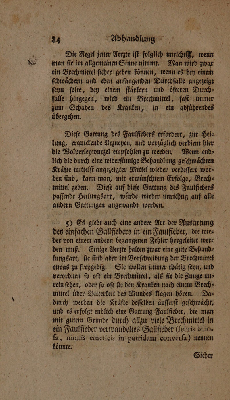 Die Regel jener Aerzte iſt folglich h wenn man ſie im allgemeinen Sinne nimmt. Man wird zwar ein Brechmittel ſicher geben koͤnnen, wenn es bey einem ſchwaͤchern und eben anfangenden Durchfalle angezeigt ſeyn ſolte, bey einem ſtaͤrkern und öfteren Durch: lung, erquickende Arzneyen, und vorzuͤglich verdient hier die Wolverleywurzel empfohlen zu werden. Wenn end⸗ 78 Gattungen angewandt werden. 1475 des einfachen Gallſiebers in ein Faulfieber, die wies der von einem andern begangenen Fehler hergeleitet wer⸗ den muß. Einige Aerzte halten zwar eine gute Behand⸗ lungsart, ſie ſind aber im Vorſchreibung der Brechmittel etwas zu freygebig. Sie wollen immer thaͤtig ſeyn, und verordnen ſo oft ein Brechmittel, als ſie die Zunge un⸗ und es erfolgt endlich eine Gattung Faulficher, . die man mit gutem Grunde durch allzu viele Brechmittel in töne. Sicher