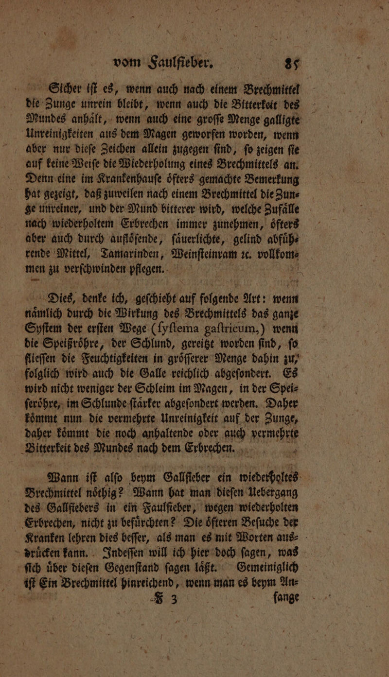 Sicher iſt es, wenn auch nach einem Brechmitter die 8095 unrein bleibt, wenn auch die Bitterkeit des Mundes anhalt, wenn auch eine groſſe Menge galligte Unreinigkeiten aus dem Magen geworfen worden, wenn aber nur dieſe Zeichen allein zugegen ſind, ſo zeigen ſie Denn eine im Krankenhauſe öfters gemachte Bemerkung hat gezeigt, daß zuweilen nach einem Brechmittel die Zun⸗ ge unreiner, und der Mund bitterer wird, welche Zufaͤlle nach wiederholtem Erbrechen immer zunehmen, oͤfters aber auch durch aufloͤſende, ſaͤuerlichte, gelind abfuͤh⸗ rende Mittel, Tamarinden, Weinſteinram ic. vollfoms men zu W pflegen. A Dies, denke ich, geſchieht auf folgende Art: wein nimlich durch die Wirkung des Brechmittels das ganze Syſtem der erſten Wege (ſyſtema gaftricum,) wenn die Speißroͤhre, der Schlund, gereitzt worden ſind, ſo flieſſen die Feuchtigkeiten in groͤſſerer Menge dahin zu, folglich wird auch die Galle reichlich abgeſondert. Es wird nicht weniger der Schleim im Magen, in der Spei⸗ ſeroͤhre, im Schlunde ſtaͤrker abgeſondert werden. Daher koͤmmt nun die vermehrte Unreinigkeit auf der Zunge, daher koͤmmt die noch anhaltende oder rs vermehrte Bitterkeit des Mundes nach dem Erbrechen. „ Wann iſt alſo beym Gallſteber ein 2 000 Brechmittel noͤthig? Wann bat man dieſen Uebergang Erbrechen, nicht zu befürchten? Die öfteren Beſuche der Kranken lehren dies beſſer, als man es mit Worten aus⸗ druͤcken kann. Indeſſen will ich hier doch ſagen, was ſich uͤber dieſen Gegenſtand ſagen laͤft. Gemeiniglich iſt Ein Brechmittel hinreichend, wenn man es beym An⸗ „„ flange
