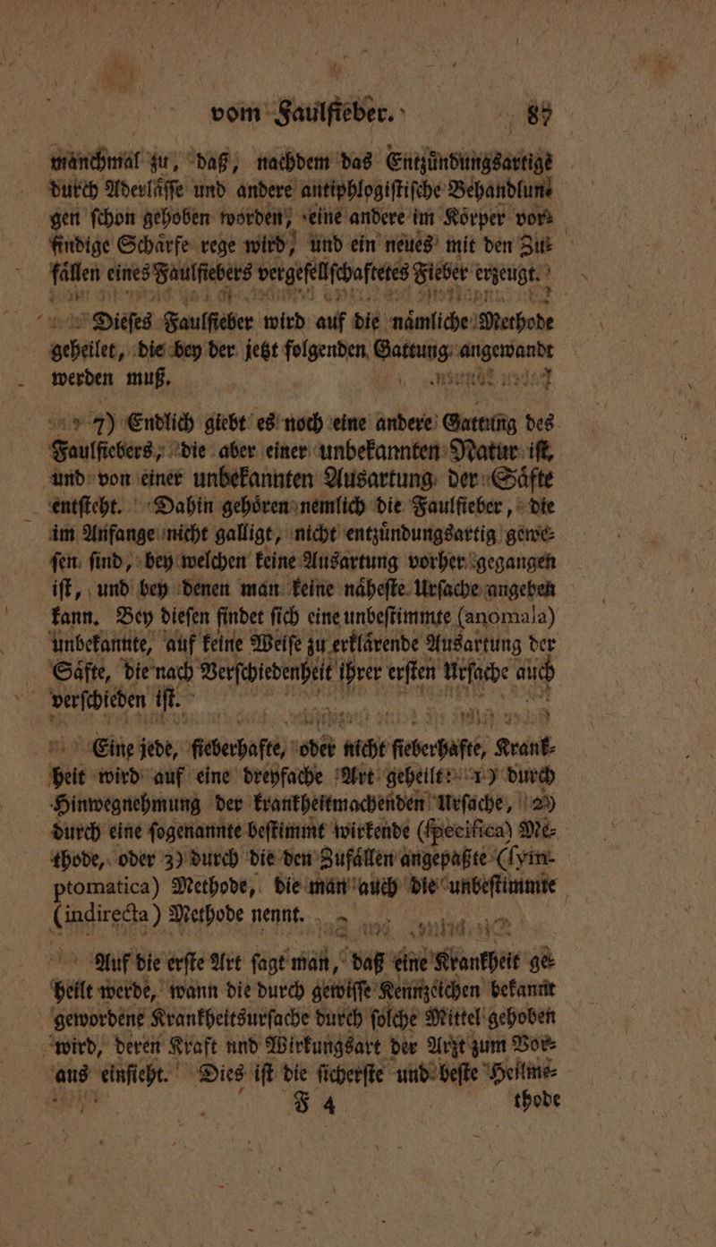inch zu, daß, nachdem das Entzündungsartige durch Aderlaͤſſe und andere antiphlogiſtiſche Behandlun ?“ gen ſchon gehoben worden, seine andere im Körper vork findige Schärfe rege wird, und ein neues mit den Zur e eines Faulſiebers vergeſelſchaftete Fieber euzeugk 5 Dieſes b ulſher wird auf die nämliche eee Aale, die bey der jetzt folgenden Gattung va and werden muß. enn u 1 7 75 Endlich giebt es noch eine andere Grad des Faulſtebers, die aber einer unbekannten Natur iſt, und von einer unbekannten Ausartung der Saͤfte entſteht. Dahin gehoͤren nemlich die Faulſieber, die im Anfange nicht gallige, nicht entzuͤndungsartig gewe⸗ ſen ſind, bey welchen keine Ausartung vorher gegangen iſt, und bey denen man keine naͤheſte Urſache angeben kann. Bey dieſen findet fi fich eine unbeſtimmte (anomala) unbekannte, auf keine Weife zu erklävende Ausartung der Saͤfte, die nach e e ihrer erſten urſache auch verſchieden if. 2 Eine jede, Mecberhuſte ober act Re Pr belt wird auf eine dreyfache Art geheilt: 1) durch Hinwegnehmung der krankheitmachenden Urſache, 2) durch eine ſogenannte beſtimmt wirkende (ſpecifica) Me thode, oder 3) durch die den Zufaͤllen angepaßte (ſym- | ptomatica) Methode, die man auch Ne: a) Methode nennt. RN Auf die erſte Art ſagt man, daß FR ge⸗ heilt werde, wann die durch gewiſſe Kennzeichen bekannt gewordene Krankheitsurſache durch ſolche Mittel gehoben wird, deren Kraft und Wirkungsart der Arzt zum Vor⸗ aus ze Dies iſt die ſicherſte und beſte Heilme⸗ F 4 | thobe