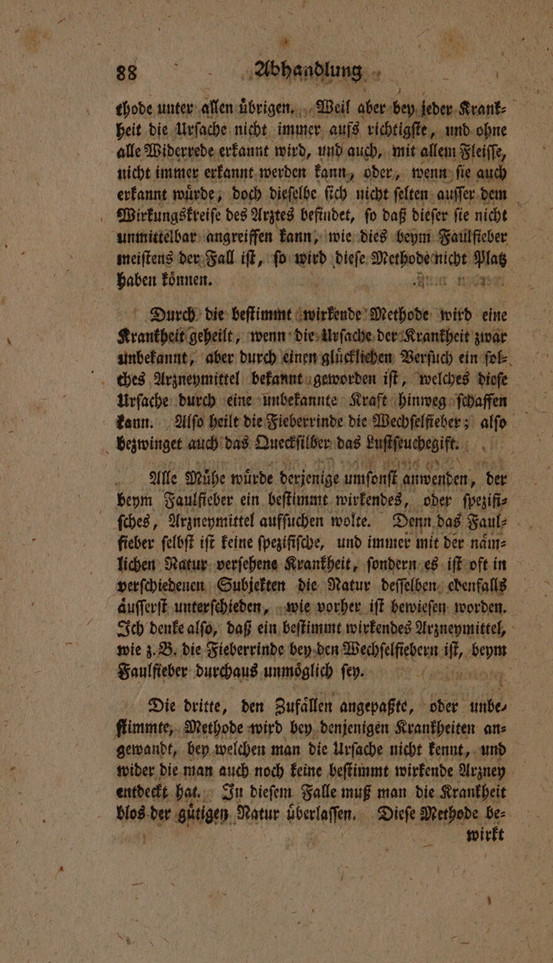 Be abends e thode unter allen ubrigen. Weil aber bey leder Krank⸗ heit die Urſache nicht immer aufs richtigſte, und ohne alle Widerrede erkannt wird, und auch, mit allem Fleiſſe, nicht immer erkannt werden kann „oder, wenn ſie auch erkannt wuͤrde, doch dieſelbe ſich nicht ſelten auſſer dem Wirkungskreiſe des Arztes befindet, ſo daß dieſer ſie nicht unmittelbar angreiffen kann, wie dies beym Faulſieber meiſtens der Fall iſt, ſo wird dieſe Diechobadtiche Platz haben koͤnnen. en ee Durch die beſtimmt wirkende Methode wird eine Krankheit geheilt, wenn die Urſache der Krankheit zwar unbekannt, aber durch einen gluͤcklichen Verſuch ein ſol⸗ Urſache durch eine unbekannte Kraft hinweg ſchaffenn kann. Alſo heilt die Fieberrinde die Wechſelſteber; 1743 bezwinget auch das Queckſilber das keuchte 1 Alle Mühe würde ehen umſonſt anwenden, der beym Saulficher ein beſtimmt wirkendes, oder ſpeziſi⸗ ſches, Arzneymittel aufſuchen wolte. Denn, das Faul⸗ fieber ſelbſt iſt keine ſpeziſiſche, und immer mit der naͤm⸗ lichen Natur verfehene Krankheit, ſondern es iſt oft in verſchiedenen Subjekten die Natur deſſelben ebenfalls aͤuſſerſt unterſchieden, wie vorher iſt bewieſen worden. Ich denke alſo, daß ein beſtimmt wirkendes Arzneymittel, wie z. B. die Fieberrinde bey den Wechſelſiebern nd AH Saulfieber durchaus unmöglich ſen. N Die dritte, den Zufaͤllen angepaßte, oder dhe, ſlimmte, Methode wird bey denjenigen Krankheiten ans gewandt, bey welchen man die Urſache nicht kennt, und wider die man auch noch keine beſtimmt wirkende Arzney entdeckt hat. In dieſem Falle muß man die Krankheit wirkt