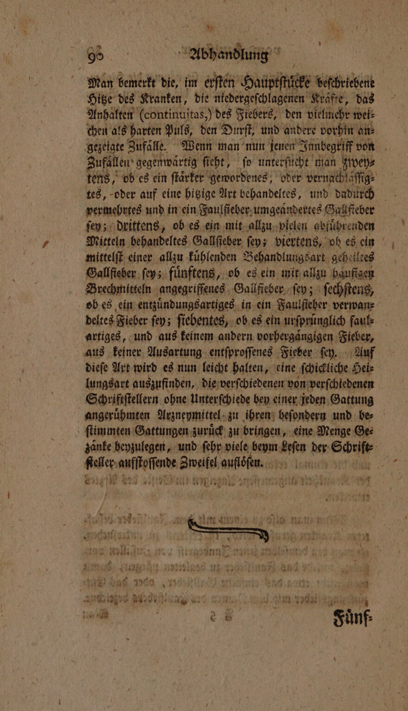 Man bemerkt die, im erſten Hauptſtuͤcke beschriebene Hitze des Kranken, die niedergeſchlagenen Kräfte, das Anhalten (continuitas,) des Fiebers, den vielmehr weis chen als harten Puls, den Durſt, und andere vorhin an⸗ gezeigte Zufaͤlle. Wenn man nun jenen Innbegriff von Zufällen gegenwärtig ficht, ſo unterſucht man zwey⸗ | tens, ob es ein ſtaͤrker gewordenes, oder ver nachſaſſig⸗ vermehrtes und in ein Faulfieber umgeaͤndertes Gall fieber ſey; drittens, ob es ein mit allzu vielen abfuͤhrenden Mitteln behandeltes Gallſieber ſey; viertens, oh es ein mittelſt einer allzu kuͤhlenden Behandlungsart geheiltes Gallſieber ſey; fuͤnftens, ob es ein mit allzu haͤuftgen Brechmitteln angegriffenes Gallfteber ſey; ſechſtens, ob es ein entzuͤndungsartiges in ein Faulſieber verwan⸗ deltes Fieber ſey; ſiebentes, ob es ein urſprünglich faul⸗ artiges, und aus keinem andern vorhergaͤngigen Fieber, aus keiner Ausartung entſproſſenes Fieber ſey. Auf dieſe Art wird es nun leicht halten, eine ſchickliche Hei⸗ lungsart auszufinden, die verſchiedenen von verſchiedenen Schriftſtellern ohne Unterſchiede bey einer jeden Gattung angeruͤhmten Arzneymittel zu ihren beſondern und be⸗ ſtimmten Gattungen zuruͤck zu bringen, eine Menge Ge: zaͤnke beyzulegen, und ſehr viele beym Leſen hs Por 5 fehler ee Zweifel nö an 13 7 11 de nr! At. * us 27 ae. ea Rene n ane 5 Al a 2 * , . Mas i ip EN 1 K = * er