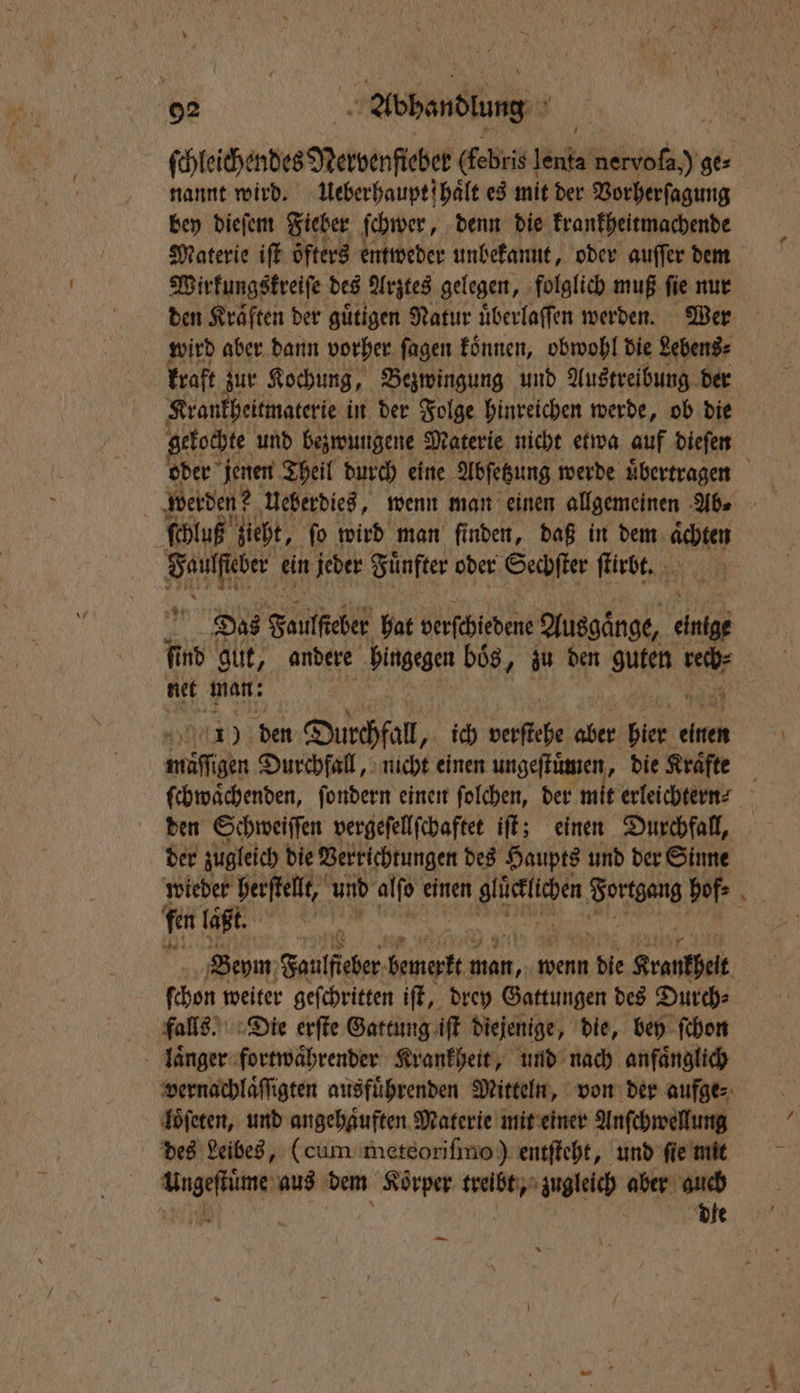 ſchleichendes Nervenſteber (febris leude N J ge⸗ nannt wird. Ueberhauptſhaͤlt es mit der Vorherſagung bey dieſem Fieber ſchwer, denn die krankheitmachende Materie iſt öfters entweder unbekannt, oder auſſer dem Wirkungskreiſe des Arztes gelegen, folglich muß ſie nur den Kraͤften der guͤtigen Natur uͤberlaſſen werden. Wer wird aber dann vorher ſagen koͤnnen, obwohl die Lebens⸗ kraft zur Kochung, Bezwingung und Austreibung der Krankheitmaterie in der Folge hinreichen werde, ob die gekochte und bezwungene Materie nicht etwa auf dieſen oder jenen Theil durch eine Abſetzung werde uͤbertragen werden? Ueberdies, wenn man einen allgemeinen Abs - ſchluß zieht, fo wird man finden, daß in dem ächten e ein jeder Fuͤnfter oder Sechſter ſtirbt. Das Foulfeber hat verſchiedene Ausgaͤnge, 58 fd gut, andere hingegen boͤs, zu den BIER ser net man; 1) den Durchfall „ich verſtehe aber ie nd miſſgen Durchfall, nicht einen ungeſtuͤmen, die Kraͤfte ſchwaͤchenden, ſondern einen ſolchen, der mit erleichtern den Schweiſſen vergeſellſchaftet iſt; einen Durchfall, der zugleich die Verrichtungen des Haupts und der Sinne wieder herſtellt, und ale einen at Fortgang hof, 8 fen tagt. a Beym Faulfieber bemerkt a wenn 1 die Krankheit ſchon weiter geſchritten iſt, drey Gattungen des Durch⸗ falls. Die erſte Gattung iſt diejenige, die, bey ſchon laͤnger fortwaͤhrender Krankheit, und nach anfaͤnglich vernachlaͤſſigten ausführenden Mitteln, von der aufge⸗ loͤſeten, und angehaͤuften Materie mit einer Anſchwellung des Leibes, (cum meteoriſimo) entſteht, und ſie mit N aus dem Korper treibt, gleich aber en —