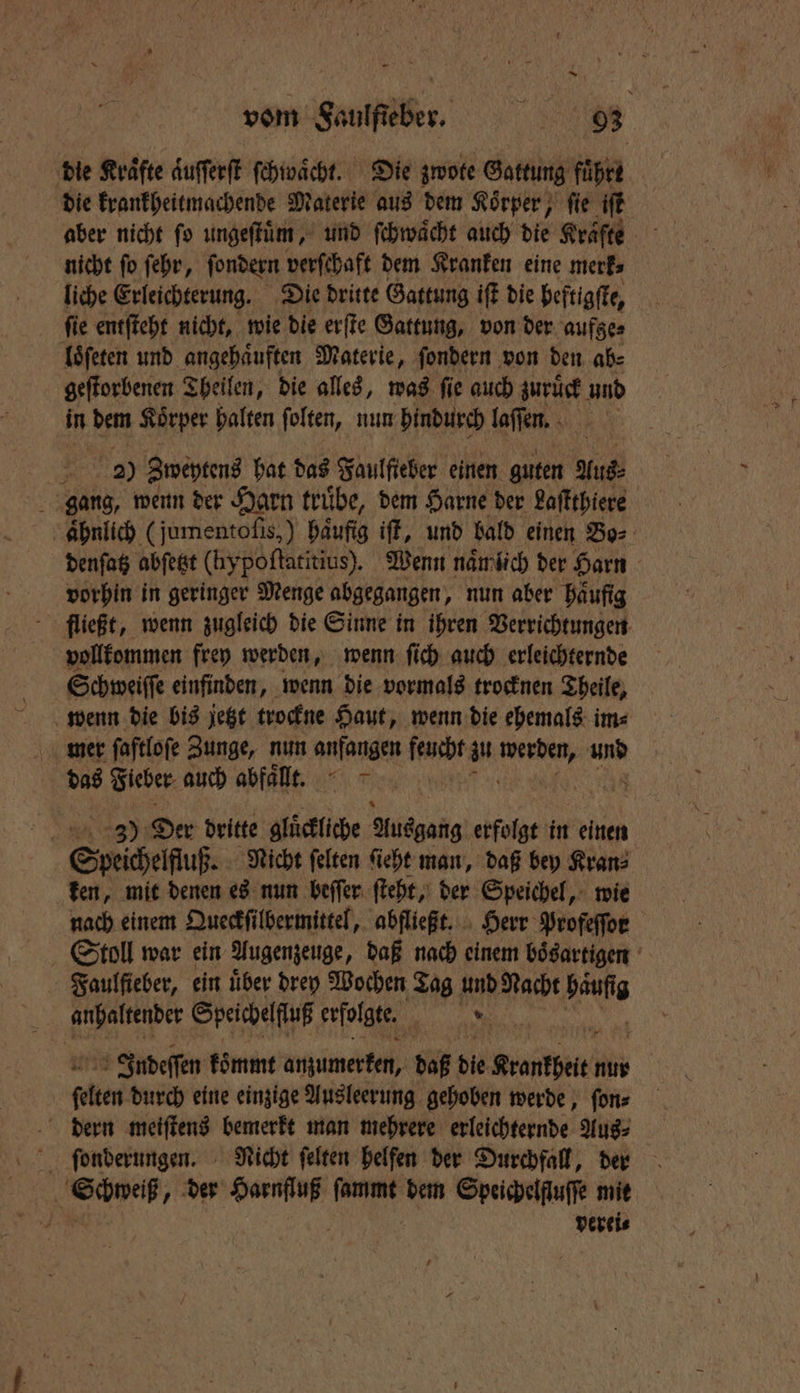 die Kraͤfte aͤuſſerſt ſchwaͤcht. Die zwote Gattung führe die krankheitmachende Materie aus dem Koͤrper, ſie iſt aber nicht ſo ungeſtuͤm, und ſchwaͤcht auch die Krafte nicht fo ſehr, ſondern verſchaft dem Kranken eine merk⸗ liche Erleichterung. Die dritte Gattung iſt die beftigſte, ſie entſteht nicht, wie die erſte Gattung, von der aufze⸗ loͤſeten und angehaͤuften Materie, ſondern von den ab⸗ geſtorbenen Theilen, die alles, was ſie auch zuruͤck und in * Koͤrper halten folten, num hindurch laſſen. 229) Zweytens hat das Faulſieber einen guten Aus⸗ gang, wenn der Harn truͤbe, dem Harne der Laſtthiere ähnlich (jumentoſis,) haͤufig iſt, und bald einen Bo⸗ denſatz abſetzt (hy poftatitius). Wenn namlich der Harn vorhin in geringer Menge abgegangen, nun aber haͤufig fließt, wenn zugleich die Sinne in ihren Verrichtungen vollkommen frey werden, wenn ſich auch erleichternde Schweiſſe einfinden, wenn die vormals trocknen Theile, wenn die bis jetzt trockne Haut, wenn die ehemals im⸗ mer ſaſtloſe Zunge, nun anfangen Rake zu 1 SIR das Sieber auch abfaͤllt. | 965 3) Der dritte gluͤckliche Ausgang erfolgt in einen Spesen, Nicht felten ſieht man, daß bey Kran⸗ ken, mit denen es nun beſſer ſteht, der Speichel, wie nach einem Queckſilbermittel, abfließt. Herr Profeffor Stoll war ein Augenzeuge, daß nach einem bögartigen Faulſieber, ein uͤber drey Wochen Tag und Nacht Haft Indeſſen koͤmmt ume daß die Mather nur ah durch eine einzige Ausleerung gehoben werde, ſon⸗ dern meiſtens bemerkt man mehrere erleichternde Aus⸗ ſeonderungen. Nicht ſelten helfen der Durchfall, der dh che der Harnfluß ſammt dem Speichelfluſſe mit 8 verei⸗