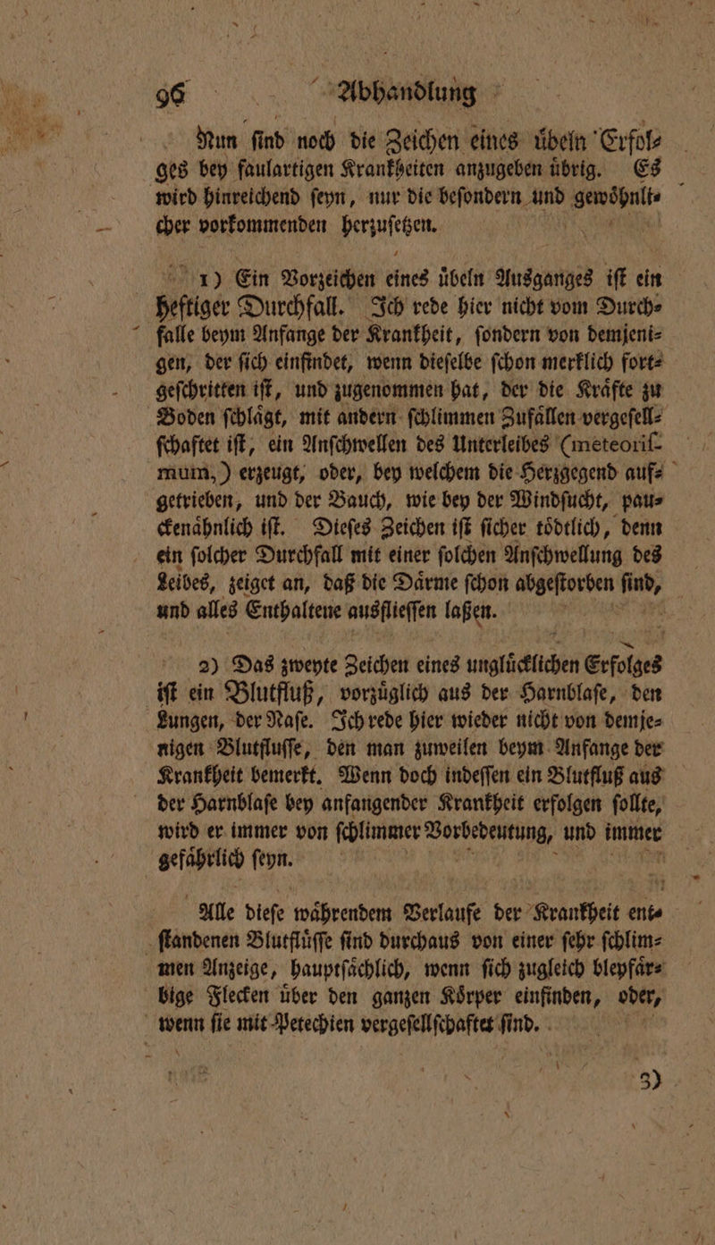 . band > Nun find noch die Zeichen eines ubeln Erfol⸗ cher vorkommenden e 1) Ein Vorzeichen bine üben e iſt hi | 8 falle beym Anfange der Krankheit, ſondern von demjeni⸗ gen, der ſich einfindet, wenn dieſelbe ſchon merklich fort⸗ e iſt, und zugenommen hat, der die Kraͤfte zu ſchaftet iſt, ein Anſchwellen des Unterleibes (meteoriſ⸗ mum, ) erzeugt, oder, bey welchem die Herzgegend auf⸗ ckenaͤhnlich iſt. Dieſes Zeichen iſt ſicher toͤdtlich, denn Leibes, zeiget an, daß die Daͤrme ſchon abgeſtorben ae und alles Enthaltene ausflieſſen laßen. ö 2) Das zweyte Zeichen eines ungfütfichen Erfolges iſt ein Blutfluß, vorzuͤglich aus der Harnblaſe, den Lungen, der Naſe. Ich rede hier wieder nicht von demje⸗ nigen Blutfluſſe, den man zuweilen beym Anfange der Krankheit bemerkt. Wenn doch indeſſen ein Blutfluß aus wird er immer von ſchlunmer Worbedeutung, und immer gefährlich ſeyn. Alle dieſe währendem Berlaufe der r Krauthei A