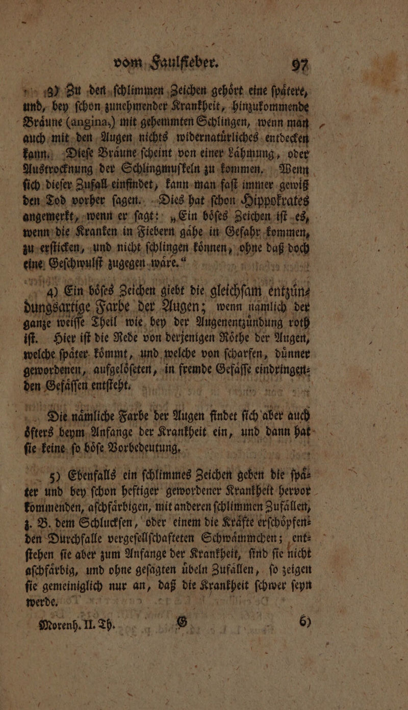 | vom Saulſteber. FERN AR 97 1) Zu den ſchlimmen ‚Zeichen gehört eine ſpaͤtere, ud, bey ſchon zunehmender Krankheit, bimukommende Braͤune (angina,) mit gehemmten Schlingen, wenn man kann. Dieſe Braune ſcheint von einer Laͤhmung, oder Austrocknung der Schlingmuſkeln zu kommen. Wenn ſich dieſer Zufall ein indet, kann man faſt immer gewiß den Tod vorher ſagen. Dies hat ſchon Hippokrates angemerkt „wenn er ſagt: „Ein boͤſes Zeichen iſt es, wenn die Kranken in Fiebern gaͤhe in Gefahr kommen, zu erſticken, und nicht ſchlingen können, Be a ah an Geſchwulſt zugegen. ware.“ nn 75005 RR Ein böſes Zeichen giebt die ech entzün⸗ e Farbe der Augen; wenn namlich der 2 weiſſe Theil wie bey der Augenentzuͤndung roth iſt. Hier iſt die Rede von derjenigen Roͤthe der Augen, welche ſpaͤter koͤmmt, und welche von ſcharfen, duͤnner den ee entſteht. Kin N | Oil nämliche Farbe der RN findet da aber 10 5. * en keine ſo boͤſe Vorbedeutung. | 5 Ebenfalls ein ſchlimmes Zeichen dh ; 1 de pl a kommenden, aſchfaͤrbigen, mit anderen ſchlimmen Zufällen, J. B. dem Schluckſen, oder einem die Kräfte erſchoͤpfen⸗ aſchfaͤrbig, und ohne geſagten uͤbeln Zufaͤllen, ſo zeigen ſie gemeiniglich nur N an die ane he ſeyn