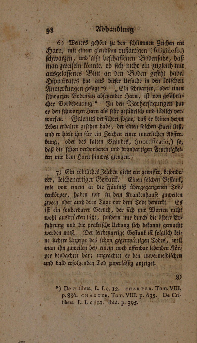 60 Welters gehört zu den schlimmen Zeichen ein ſchwarzen, und alſo beſchaffenen Bodenſatze, daß man zweifeln konnte, ob ſich nicht ein zugleich mit ausgelaſſenes Blut an den Boden geſetzt habe. Hippokrates hat aus dier Urfache in den koiſchen Anmerkungen g geſagt ). „Ein ſchwarzer, oder einen ſcbwarzen Bodenſatz ‚fehnber Harn, iſt von gefaͤhrli⸗ cher Vorbedeutung. In den Vorherſagungen hat er den ſchwarzen Harn als ſehr gefährlich und tödlich vers worfen. Galenus verfichert ſogar, daß er keinen beym Leben erhalten geſehen habe, der einen ſolchen Harn ließ, und er hielt ihn fuͤr ein Zeichen einer innerlichen Abſter⸗ int ten mit dem Harn hinweg giengen. . a Ki, i Si 0 * 1 I rer, leichenartiger Geſtank. Einen ſolchen Geſtank, wie von einem in die Faͤulniß uͤbergegangenen Tod⸗ iſt ein ſonderbarer Geruch, der ſich mit Worten nicht wohl ausdruͤcken laͤßt, ſondern nur durch die öftere Er: werden muß. Der leichenartige Geſtank iſt folglich kei⸗ man ihn zuweilen bey einem noch offenbar ſchenben Kör⸗ per beobachtet hat; ungeachtet er den unvermeidlichen und bald erfolgenden Tod wwe ge 4 ta N 145K x * | NEN 77 *) De crifibus, L. I. e. 12. chART ER. Tom. VIII.