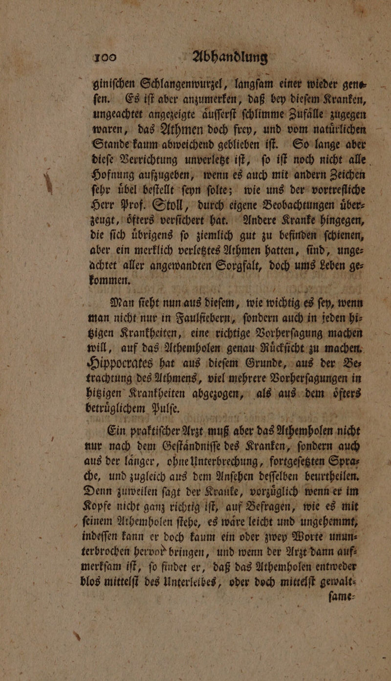 3 giniſchen PER} langſam einer wieder gene ſen. Es iſt aber anzumerken, daß bey dieſem Kranken, * dieſe Verrichtung unverletzt iſt, ſo iſt noch nicht alle Hofnung aufzugeben, wenn es auch mit andern Zeichen ſehr uͤbel beſtellt ſeyn ſolte; wie uns der vortrefliche Herr Prof. Stoll, durch eigene Beobachtungen über: die ſich uͤbrigens ſo ziemlich gut zu befinden ſchienen, aber ein merklich verletztes Athmen hatten, find, unge achtet aller ed Sorgfalt, DON; 9285 Leben ge⸗ kommen. Man fi ht nun 401 pieſem, wie wichtig 65 55 Wend man nicht nur in Faulſiebern, ſondern auch in jeden hi⸗ tzigen Krankheiten, eine richtige Vorherſagung machen will, auf das Athemholen genau Ruͤckſicht zu machen Hippocrates hat aus dieſem Grunde, aus der Be⸗ trachtung des Athmens, viel mehrere Vorherſagungen in hitzigen Krankheiten abgezogen, als aus dem 5 betruͤglichem Pulſe. Ein praftifiher Arzt m muß 77 85 das zachenbolen nicht che, und zugleich aus dem Anſehen deſſelben beurtheilen. Denn zuweilen ſagt der Kranke, vorzuͤglich wenn er im Kopfe nicht ganz richtig iſt, auf Befragen, wie es mit ſeinem Athemholen ſtehe, es waͤre leicht und ungehemmt, 3 indeffen kann er doch kaum ein oder zwey Worte unun⸗ terbrochen hervod bringen, und wenn der Arzt dann aufs merkſam iſt, ſo findet er, daß das Athemholen entweder 1 mittelſt des Unterkelbet oder 1 IR gewalts ſame⸗