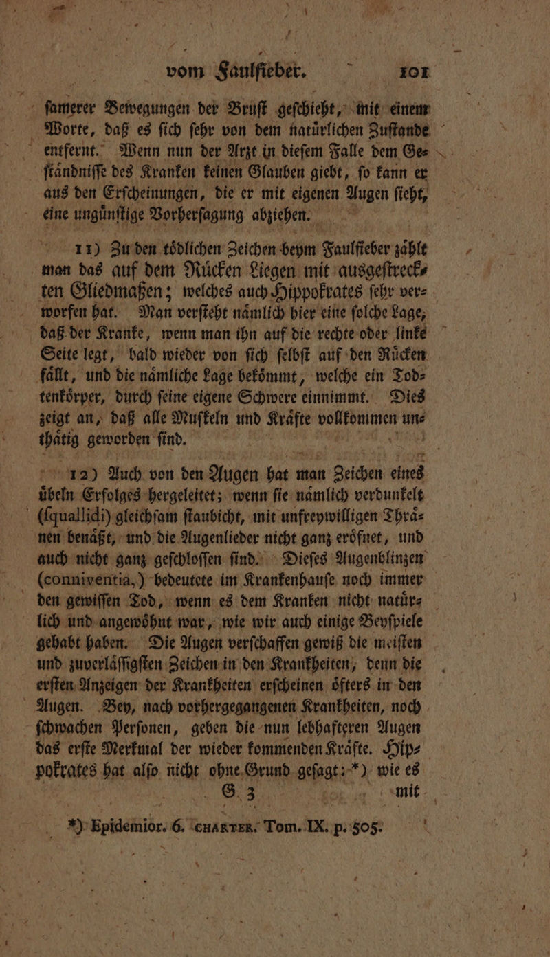 5 AN Bewegungen der Bruſt geſchieht, mit einem 4 ſtaͤndniſſe des Kranken keinen Glauben giebt, ſo kann er aus den Erſcheinungen, die er mit eigenen Augen Dis eine ungüͤnſtige Vorherſagung abziehen. | 11) Zu den tödlichen Zeichen beym Faulfeber zäble man das auf dem Mücken Liegen mit ausgeſtreck⸗ ten Gliedmaßen; welches auch Hippokrates ſehr ver⸗ Seite legt, bald wieder von ſich ſelbſt auf den Ruͤcken fallt, und die naͤmliche Lage bekoͤmmt, „welche ein Tod⸗ tenkoͤrper, durch feine eigene Schwere einnimmt. Dies zeigt an, daß alle Mufkeln und Krafte vollfonimen uns 115 geworden find. | übern. Erfolges hergeleitet; wenn fie namlich verdunkelt ö (fquallidi) gleichſam ſtaubicht, mit unfreywilligen Thraͤ⸗ nen benaͤßt, und die Augenlieder nicht ganz eroͤfnet, und N 4 lich und angewoͤhnt war, wie wir auch einige Beyſpiele und zuverlaͤſſigſten Zeichen in den Krankheiten, denn die erſten Anzeigen der Krankheiten erſcheinen oͤfters in den Augen. Bey, nach vorhergegangenen Krankheiten, noch ſchwachen Perſonen, geben die nun lebhafteren Augen 2 dre. 6 CHARTER, een, IX. p. 505.