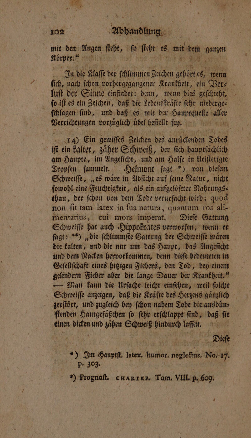 mit den ausn fee, 0 er ee, m ei ganzen Körper. N In die Kaffe ir ſchlimmen Zeichen re es, wenn ſchlagen find, und daß es mit der Hauptquelle aller Verrichtungen vorzüglich 905 beſtellt ſe . iſt ein kalter, zaͤher Schweiß, der ſich hauptſaͤchlich am Haupte, im Angeſicht, und am Halſe in kleiſterigte Tropfen ſammelt. Helmont ſagt *) von dieſem Schweiſſe, „es waͤre in Abſicht auf ſeine Natur , nicht ſowohl eine Feuchtigkeit, als ein aufgelöfeter 9 Nahrungs⸗ thau, der ſchon von dem Tode verurſacht wird; quod mentarius, cui mors imperat. Dieſe Gattung Schweiſſe hat auch Hippokrates verworfen, wenn er ſagt: ) „die ſchlimmſte Gattung der Schweiſſe waͤren und dem Nacken hervorkommen, denn dieſe bedeuteten in = zerſtört, und zugleich bey ſchon nahem Tode die ausduͤn⸗ £ BR dicken und zaͤhen Schweiß eier ofen. | 25 Im Sauptt. l Inte. humor, Ait No. 17. 1 Ber 308 | Y Prognoſt. c ark. Tom. VIII. 5. 60g.