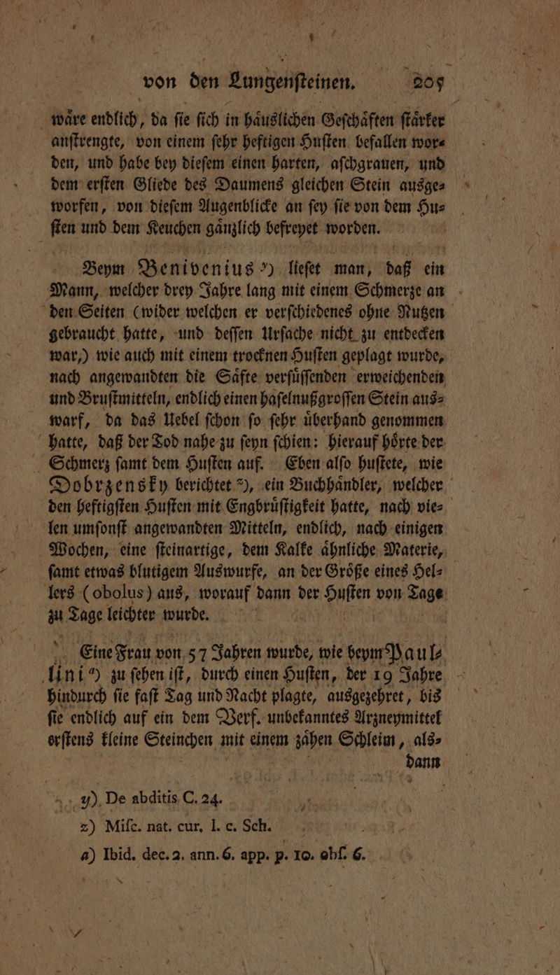 5 U wäre endlich, da fie fich ı in haͤuslichen Geſchaͤften ſtaͤrker anſtrengte, von einem ſehr heftigen Huſten befallen wor⸗ den, und habe bey dieſem einen harten, aſchgrauen, und dem erſten Gliede des Daumens gleichen Stein ausge⸗ worfen, von dieſem Augenblicke an ſey ſie von dem Hu⸗ ſten und dem Keuchen gänzlich befreyet worden. Beym benius 99 lieſet man, daß ein — gebraucht hatte, und deſſen Urſache nicht zu entdecken nach angewandten die Saͤfte verſuͤſſenden erweichenden und Bruſtmitteln, endlich einen haſelnußgroſſen Stein aus⸗ warf, da das Uebel ſchon ſo ſehr uͤberhand genommen Schmerz ſamt dem Huſten auf. Eben alſo huſtete, wie len umſonſt angewandten Mitteln, endlich, nach einigen ſamt etwas blutigem Auswurfe, an der Groͤße eines Hel⸗ a Tage leichter wurde. hindurch ſie faſt Tag und Nacht plagte, ausgezehret, bis ſie endlich auf ein dem Verf. unbekanntes Arzneymittel erſtens kleine Steinchen g mit einem zähen Schleim, als⸗ J). De abditis C. 24. 2) Miſe. nat. cur. I. c. Sch. . a) Ibid. dee. 2. ann. 6. app. p. Io. obſ. 6.
