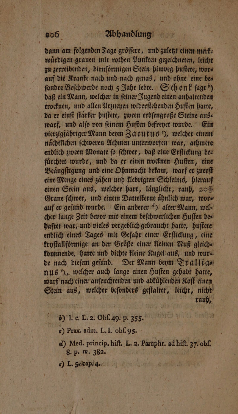 dann am folgenden Tage groͤſſere, und kt einen merk⸗ wuͤrdigen grauen mit rothen Punkten gezeichneten, leicht zu zerreibenden, birnfoͤrmigen Stein hinweg huſtete, wor⸗ auf die Kranke nach und nach genas, und ohne eine be⸗ ſondre Beſchwerde noch 5 Jahr lebte. Sch enk ſagt “) daß ein Mann, welcher in ſeiner Jugend einen anhaltenden trocknen, und allen Arzneyen widerſtehenden Huſten hatte, da er einſt ſtaͤrker huſtete, zween erbſengroße Steine aus⸗ warf, und alſo von ſeinem Huſten befreyet wurde. Ein vierzigjaͤhriger Mann beym Zacutus Y, welcher einem naͤchtlichen ſchweren Athmen unterworfen war, athmete endlich zween Monate ſo ſchwer, daß eine Erſtickung be⸗ fuͤrchtet wurde, und da er einen trocknen Huſten, eine Beaͤngſtigung und eine Ohnmacht bekam, warf er zuerſt eine Menge eines zaͤhen und klebrigten Schleims, hierauf einen Stein aus, welcher hart, laͤnglicht, rauh, 205 Grane ſchwer, und einem Dattelkerne aͤhnlich war, wor⸗ auf er geſund wurde. Ein anderer 4) alter Mann, wel⸗ cher lange Zeit bevor mit einem beſchwerlichen Huſten be⸗ haftet war, und vieles vergeblich gebraucht hatte, huſtete endlich eines Tages mit Gefahr einer Erſtickung, eine kryſtallfoͤrmige an der Groͤße einer kleinen Nuß gleich⸗ kommende, harte und dichte kleine Kugel aus, und wur⸗ de nach dieſem geſund. Der Mann beym Trallia⸗ nus 9, welcher auch lange einen Huſten gehabt hatte, warf nach einer anfeuchtenden und abkuͤhlenden Koſt einen Stein aus, welcher beſonders geſtaltet, leicht, nicht rauh, 5) I. e, L. 2. Obſ. 49. ER N 0) Prax. adm. L. I. obſ. 95. d) Med. prineip. hiſt. L. 2. . Paraph. ad hilt 37: obſ. 8. p- m. 382. e) L. 5xkapi4.