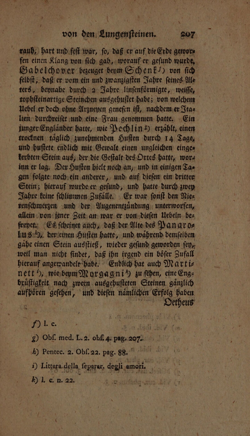 * von den Lungenſteinen. gor fen einen Klang von ſich gab, worauf er gefund wurde, Gabelchover bezeuget beym Schenk /) von ſich ſelbſt, daß er vom ein und zwanzigſten Jahre ſeines Ale ters, beynahe durch 2 Jahre linſenfoͤrmigte, weiffe, tophſteinartige Steinchen aus gehuſtet habe; von welchem uebel er doch ohne Arzneyen geneſen iſt, nachdem er Ita⸗ lien durchreiſet und eine Frau genommen hatte. Ein junger Englaͤnder hatte, wie Pechlin )) erzaͤhlt, einen und huſtete endlich mit Gewalt einen ungleichen einge⸗ kerbten Stein aus, der die Geſtalt des Ortes hatte, wor⸗ inn er lag. Der Huſten hielt noch an, und in einigen Ta⸗ gen folgte noch ein anderer, und auf dieſen ein dritter Stein; hierauf wurde er geſund, und hatte durch zwey Jahre keine ſchlimmen Zufaͤlle. Er war ſonſt den Nie⸗ renſchmerzen und der Augenentzuͤndung unterworfen, allein von jener Zeit an war er von dieſen Uebeln be⸗ freyet. Es ſcheinet auch, daß der Alte des Pan aro⸗ gaͤhe einen Stein ausſtieß, wieder geſund geworden ſey, | weil man nicht findet, daß ihn irgend ein böfer Zufall hierauf angewandelt habe. Endlich hat auch Marti⸗ nett ), wie beym Morgagnih zu ſehen, eine Eng⸗ brůſtigkeit nach zween ausgehuſteten Steinen gaͤnzlich . Ole. 0 20 Obf. med. L. 2. oh Fee 207: | 50 Pentec. 2. Obſ. 22. pag. 88. 1) Tigger ffdlg feparar, degli, amori. ige Kl. e . as. —