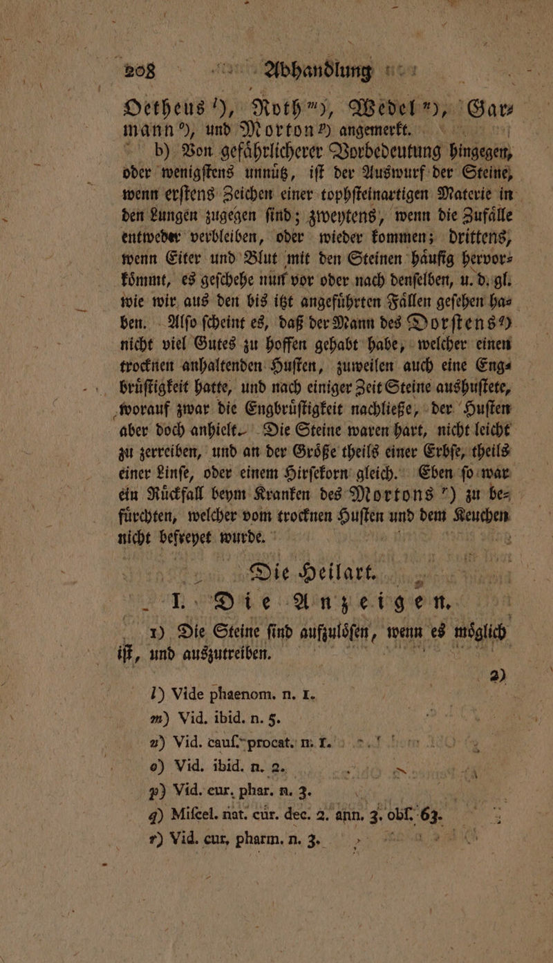 208 abend sit Oetheus in Roth m), Wedel I Gar- mann ), und Morton) angemerk. b) Von gefaͤhrlicherer Vorbedeutung Fangen wenn erſtens Zeichen einer tophſteinartigen Materie in den Lungen zugegen ſind; zweytens „ wenn die Zufaͤlle entweder verbleiben, oder wieder kommen; drittens, wenn Eiter und Blut mit den Steinen haͤuſig hervor⸗ koͤmmt, es geſchehe nun vor oder nach denſelben, u. d. gl. wie wir aus den bis itzt angeführten Fällen geſehen ha⸗ ben. Alſo ſcheint es, daß der Mann des Dorſtens ) nicht viel Gutes zu hoffen gehabt habe, welcher einen trocknen anhaltenden Huſten, zuweilen auch eine Eng⸗ bruͤſtigkeit hatte, und nach einiger Zeit Steine aushuſtete, worauf zwar die Engbruͤſtigkeit nachließe, der Huſten aber doch anhielt. Die Steine waren hart, nicht leicht zu zerreiben, und an der Größe theils einer Erbſe, theils einer Linſe, oder einem Hirſekorn gleich. Eben ſo war ein Ruͤckfall beym Kranken des Mortons ') zu bes fuͤrchten, welcher vom trocknen in und dem 5 8 0 niht dae wurde. } Die Heilart. 10 Die Anzeigen. 1) 90 Steine ſind aufzulöfen 2 wenn es Val und auszutreiben. 1. = 1 20 I) Vide phaenom. n. I. m) Vid. ibid. n. 5. 2) Vid. cauſ. procat. n. Nane. Ki 20 Vid. eur. Phar. n. 3. 8 N 40 Mifcel. nat. cür. dee. 2. ann. 3. obl. 68 r) Vid. cur. Pharm. n. 3. 7 1