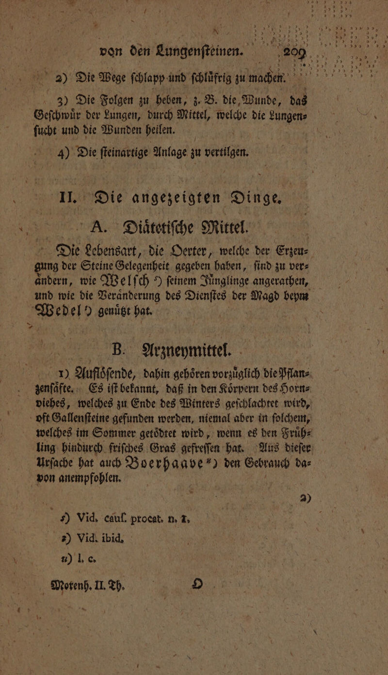 N 5 2 Die Wege ſchlapp und ſchluͤfrig zu machen. 3) Die Folgen zu heben, z. B. die, Wunde, das | Geschwür der Lungen, durch Mittel, welche die Fat | ficht und die Wunden heilen. | 4) Die benen Anlage zu dalle. 9 angezeigten Dinge. As. Diaͤͤtetiſche Mittel. Die Lebensart, die Oerter, welche der Etzeu⸗ ung der Steine Gelegenheit gegeben haben, ſind zu ver⸗ andern, wie Welſch 9 feinem Tünglinge angerathen, und wie die Veränderung des Dienſtes der 1 bem Pes el 9 genügt hat. 9 8. Atzbeymittel. | 5 Auflöſende, dahin gehoͤren vorzuͤglich die Pflan⸗ AR zenſaͤfte. Es iſt bekannt, daß in den Koͤrpern des Horn⸗ viehes, welches zu Ende des Winters geſchlachtet wird, oft Gallenſteine gefunden werden, niemal aber in ſolchem, welches im Sommer getoͤdtet wird, wenn es den Fruͤh⸗ ling hindurch friſches Gras gefreſſen hat. Aus dieſer Urſache hat auch eee ) den Gebrauch da⸗ von anempfohlen. N 15 2) Y Vid. cauſ. procat, 1. 4. | 2) Vid. ibid. u) IR C Motenh. II. Th. O