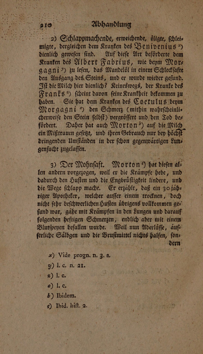 29 EIER einen ge, file 11 dergleichen dem Kranken des Benivenius) dienlich geweſen ſi ſind. Auf dieſe Art beförderte dem Kranken des Albert Fabrius, wie beym Mor⸗ gagni ) zu leſen, das Mandeloͤl in einem Schleckſafte den Ausgang des Steins, und er wurde wieder geſund. Iſt die Milch hier dienlich? Keineswegs, der Kranke des Franks“ ſcheint davon feine Krankheit bekommen zu haben. Sie hat dem Kranken des Coetulus beym Morgagni ) den Schmerz (mithin wahrſcheinli⸗ 5 cherweiſe den Stein ſelbſt) vergroͤſſert und den Tod be⸗ foͤrdert. Daher hat auch Morton?) auf die Milch ein Mißtrauen gefegt, und ihren Gebrauch nur bey hoͤchſt dringenden Umſtaͤnden in der I) gegenwärtigen Lun⸗ gehe zugelaſſen. 5 N N 3) Der Mohnſaft. Mort bet dieſen a. len andern vorgezogen, weil er die Kraͤmpfe hebe, und dadurch den Huſten und die Engbruͤſtigkeit lindere, und die Wege ſchlapp mache. Er erzaͤhlt, daß ein 30 jaͤh⸗ riger Apotheker, welcher auſſer einem trocknen, doch nicht ſehr beſchwerlichen Huſten uͤbrigens vollkommen ge⸗ ſund war, gaͤhe mit Kraͤmpfen in den Lungen und darauf folgenden heftigen Schmerzen, endlich aber mit einem Blutſpeyen befallen wurde. Weil nun Aderlaͤſſe, aͤuſ⸗ ſerliche Saͤlbgen und die eee nichts halfen, ſon⸗ Ba x) Vide progn. n. 3. f. 7) I. c. n. al. 4) I. G. a) l. e. 5) Ibidem.