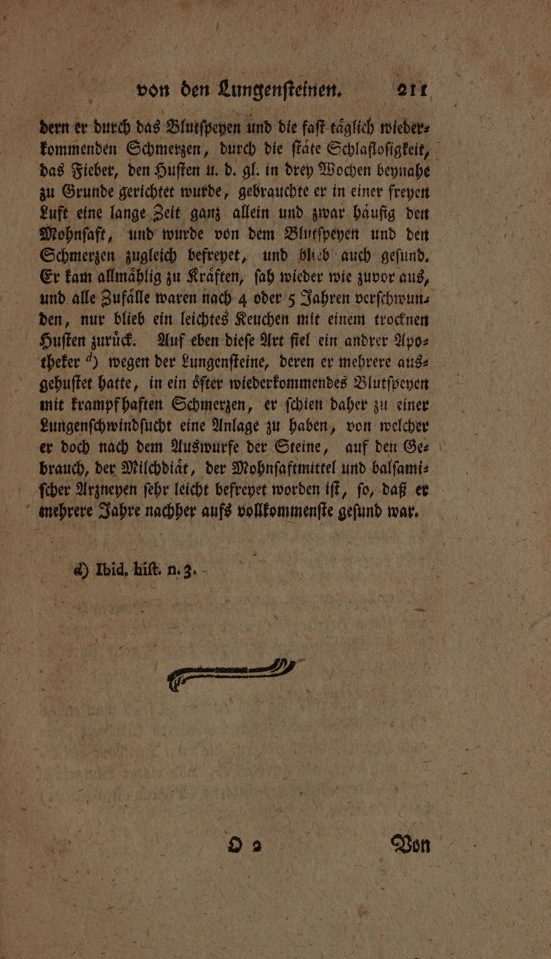 von den Lungenſteinen. 2211 dern er durch das Blutſpeyen und die faſt taͤglich wieder ⸗ kommenden Schmerzen, durch die ſtaͤte Schlafloſigkeit, das Fieber, den Huſten u. d. gl. in drey Wochen beynahe zu Grunde gerichtet wurde, gebrauchte er in einer freyen Luft eine lange Zelt ganz allein und zwar haufig den Mohnſaft, und wurde von dem Blutſpeyen und den Schmerzen zugleich befreyet, und blieb auch geſund. Er kam allmaͤhlig zu Kraͤften, ſah wieder wie zuvor aus, und alle Zufaͤlle waren nach 4 oder 5 Jahren verſchwun⸗ den, nur blieb ein leichtes Keuchen mit einem trocknen Huſten zuruͤck. Auf eben dieſe Art fiel ein andrer Apo⸗ theker „) wegen der Lungenſteine, deren er mehrere aus⸗ gehuſtet hatte, in ein öfter wiederkommendes Blutſpeyen mit krampf haften Schmerzen, er ſchien daher zu einer Lungenſchwindſucht eine Anlage zu haben, von welcher brauch, der Milchdiaͤt, der Mohnſaftmittel und balſami⸗ ſchher Arzneyen ſehr leicht befreyet worden iſt, fo, daß er mehrere Jahre nachher aufs vollkommenſte gefund war. d) Ibid, hiſt. n. 3. 9 Von
