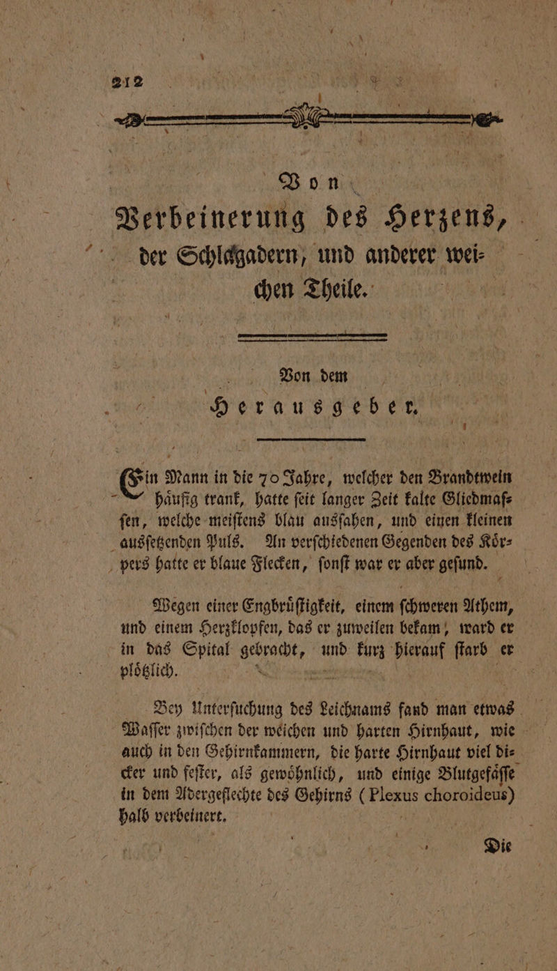 Von dem Herausgeber. En Mann in die 70 Jahre, welcher den Brandtweln haufig trank, hatte ſeit langer Zeit kalte Gliedmaf⸗ ſen, welche meiſtens blau ausſahen, und einen kleinen ausſetzenden Puls. An verſchiedenen Gegenden des Koͤr⸗ pers hatte er blaue Flecken, ſonſt war er aber geſund. Wegen einer Engbruͤſtigkeit, einem ſchweren Athem, und einem Herzklopfen, das er zuweilen bekam, ward er in das Spital e und kurz hierauf ſtarb er ploͤtzlich. ; ir Ber Unterfüchung des Leichnams fand man ab 1 auch in den Gehirnkammern, die harte Hirnhaut viel di⸗ cker und feſter, als gewoͤhnlich, und einige Blutgefaͤſſe in dem Adergeflechte des Gehirns 1 choroideus) halb verbeinert. Die