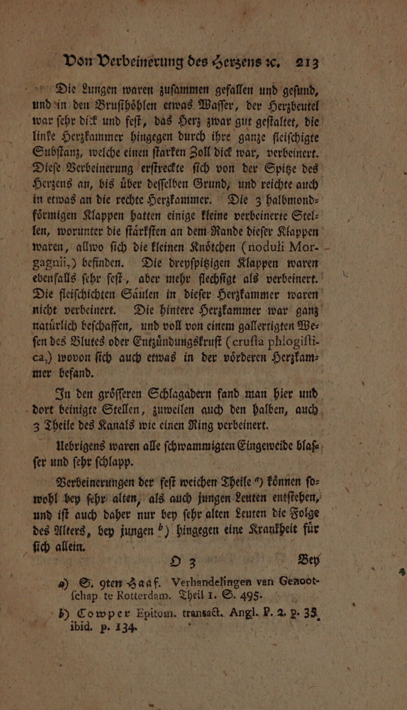 Vo Verbeinerung des Herzens ꝛc. 21 3 | Die Lungen waren zuſammen gefallen und geſund, war ſehr dick und feſt, das Herz zwar gut geſtaltet, die linke Herzkammer hingegen durch ihre ganze fleifchigte Subſtanz, welche einen ſtarken Zoll dick war, verbeinert. Dieſe Verbeinerung erſtreckte ſich von der Spitze des Herzens an, bis uͤber deſſelben Grund, und reichte auch in etwas an die rechte Herzkammer. Die 3 halbmond⸗ foͤrmigen Klappen hatten einige kleine verbeinerte Stel⸗ len, worunter die ſtaͤrkſten an dem Rande dieſer Klappen waren, allwo ſich die kleinen Knoͤtchen (noduli Mor- gagnii,) befinden. Die dreyſpitzigen Klappen waren ebenfalls ſehr feſt, aber mehr flechſigt als verbeinert. Die fleiſchichten Saͤulen in dieſer Herzkammer waren nicht verbeinert. Die hintere Herzkammer war ganz natuͤrlich beſchaffen, und voll von einem gallertigten We⸗ fen des Blutes oder Entzuͤndungskruſt (crufta phlogifii- ca,) wovon ſich auch etwas in der voͤrderen Herzkam⸗ mer befand. IJgn den groͤſſeren Seer fand man hier und | dort beinigte Stellen, zuweilen auch den halben, auch 4 Theile des Kanals wie einen Ring verbeinert. uebrigens waren alle eee Eingeweide blaß⸗ | fer und ſehr ſchlapp. Verbeinerungen der feſt weichen Theile a) koͤnnen ſo⸗ wohl bey ſehr alten, als auch jungen Leuten entſtehen, und iſt auch daher nur bey ſehr alten Leuten die Folge des Alters, bey jungen ) hingegen eine Nane fuͤr ſich allein. 7 . | S Bey 9 gten Zaaf. Verhandelingen van Genoöt- (chap te Rotterdam. Theil 1. ©. 493% a ibid. p. 134.
