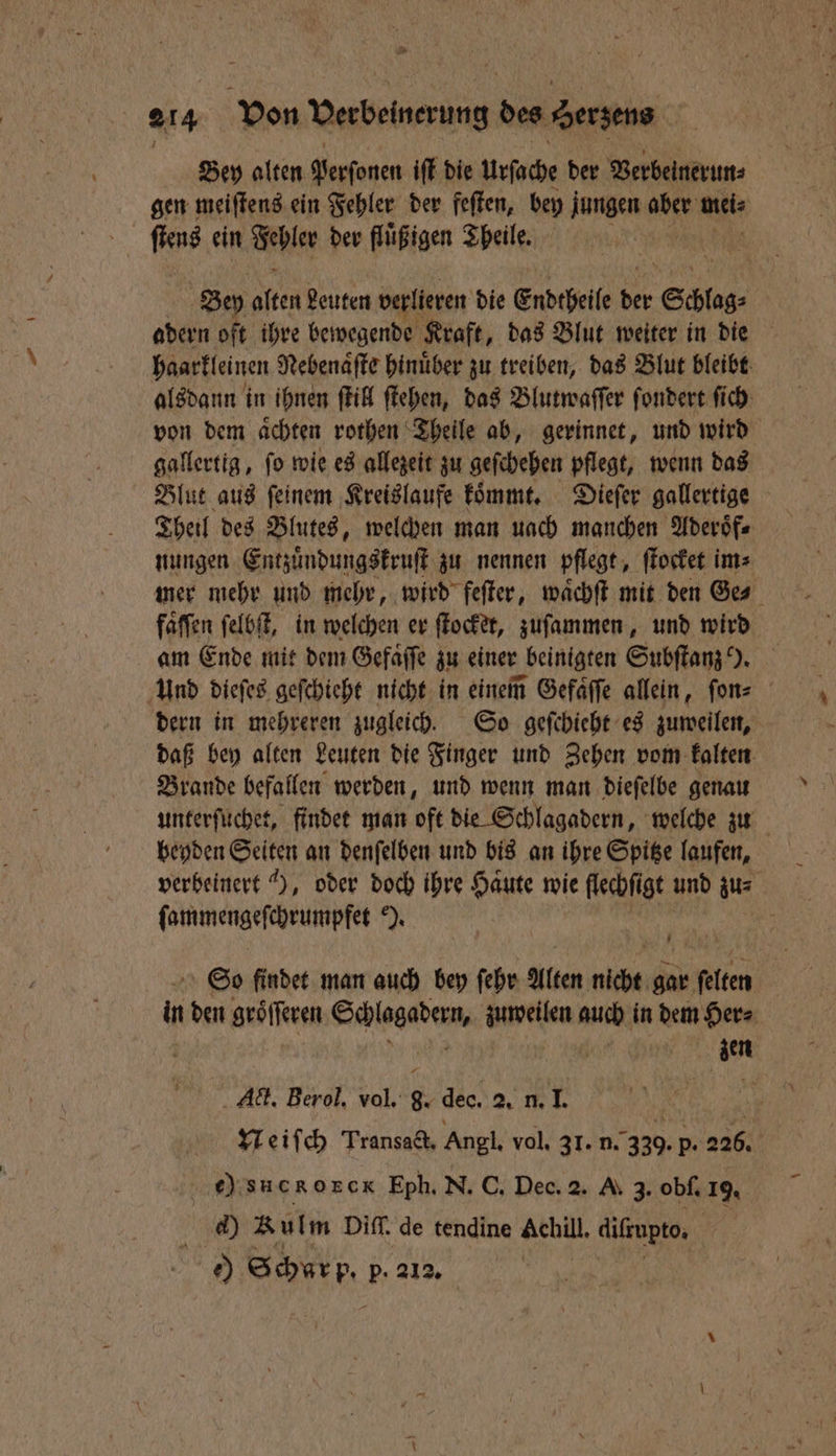 se 214 Von Verbeinerung a Serzens Bey alten Perſonen iſt die Urſache der Verbeinerun⸗ | gen meiſtens ein Fehler der feſten, bey e aber me ſtens ein Fehler der fluͤßigen Theile. Bey 1 85 Leuten verlieren die Endtheile 155 050 adern oft ihre bewegende Kraft, das Blut weiter in die haarkleinen Nebenaͤſte hinuͤber zu treiben, das Blut bleibt alsdann in ihnen ſtill ſtehen, das Blutwaſſer ſondert ſich von dem aͤchten rothen Theile ab, gerinnet, und wird gallertig, ſo wie es allezeit zu geſchehen pflegt, wenn das Blut aus feinem Kreislaufe koͤmmt. Dieſer gallertige Theil des Blutes, welchen man uach manchen Aderoͤf⸗ nungen Entzuͤndungskruſt zu nennen pflegt, ſtocket im⸗ mer mehr und mehr, wird feſter, waͤchſt mit den Ges faffen ſelbſt, in welchen er ſtocket, zuſammen, und wird am Ende mit dem Gefaͤſſe zu einer beinigten Subſtanz ). Und dieſes geſchieht nicht in einem Gefaͤſſe allein, ſon⸗ dern in mehreren zugleich. So geſchieht es zuweilen, daß bey alten Leuten die Finger und Zehen vom kalten Brande befallen werden, und wenn man dieſelbe genau unterſuchet, findet man oft die Schlagadern, welche zu beyden Seiten an denſelben und bis an ihre Spitze laufen, verbeinert 4), oder doch ihre 1 5 wie flechſigt und zu⸗ FOHRUNERSETOFINPTES N. So findet man auch bey ſehr Alten ne gar en in den groͤſſeren Kale den bee 155 in dem Her⸗ zen Act. Berol. vol. 8. dec. 2. 10 Neiſch Transact. Angl. vol. 31. n. 330. p. 226. ec) sucRORGR Eph. N. C. Dec. 2. A. 3. obſ. 19. ed) Rulm Diff, de tendine Achill. difzupto, | e) Schur p. p. 212.