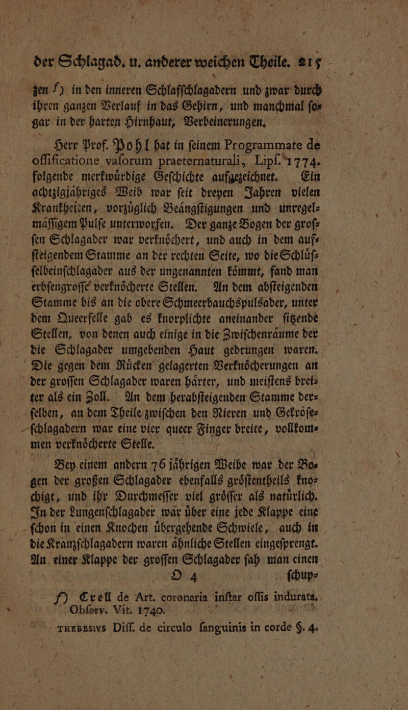 der Schlagab, u. anderer weichen Theile. 216 zen 7) in den kanten Schlafſchlagadern und zwar di ihren ganzen Verlauf in das Gehirn, und manchmal ſo⸗ ö gar in der harten Hirnhaut, Verbeinerungen. Herr Prof. Pohl hat in ſeinem Programmate de oſſificatione vaſorum praeternaturali, Lipf. 1774. folgende merkwuͤrdige Geſchichte aufgezeichnet. Ein achtzigjaͤhriges Weib war ſeit dreyen Jahren vielen Krankheiten, vorzuͤglich Beaͤngſtigungen und unregel⸗ maͤſſigem Pulfe unterworfen. Der ganze Bogen der groſ⸗ ſen Schlagader war verknoͤchert, und auch in dem auf⸗ ſteigendem Stamme an der rechten Seite, wo die Schluͤſ⸗ ſelbeinſchlagader aus der ungenannten koͤmmt, fand man erbſengroſſe verknoͤcherte Stellen. An dem abſteigenden Stamme bis an die obere Schmeerbauchspulsader, unter dem Queerfelle gab es knorplichte aneinander ſitzende Stellen, von denen auch einige in die Zwiſchenraͤume der die Schlagader umgebenden Haut gedrungen waren. Die gegen dem Ruͤcken gelagerten Verknoͤcherungen an der groſſen Schlagader waren haͤrter, und meiſtens brei⸗ ter als ein Zoll. An dem herabſteigenden Stamme der⸗ ſelben, an dem Theile zwiſchen den Nieren und Gekroͤſe⸗ ſchlagadern war eine vier queer Finger breite, vollkom⸗ men verfnöcherte Stelle. Bey einem andern 76 jährigen Deibe ı war der Bo⸗ f gen der großen Schlagader ebenfalls groͤſtentheils kno⸗ ebigt, und ihr Durchmeſſer viel groͤſſer als natürlich. In der Lungenſchlagader war uͤber eine jede Klappe eine ſchon in einen Knochen uͤbergehende Schwiele, auch in die Kranzſchlagadern waren aͤhnliche Stellen eingeſprengt. An einer u der groſſen Schlagader ſah man einen | | O 4 | ſchup⸗ 5 Crell de Art. coronaria 8 offt is indurata, Obſerv. Vit. 17400.