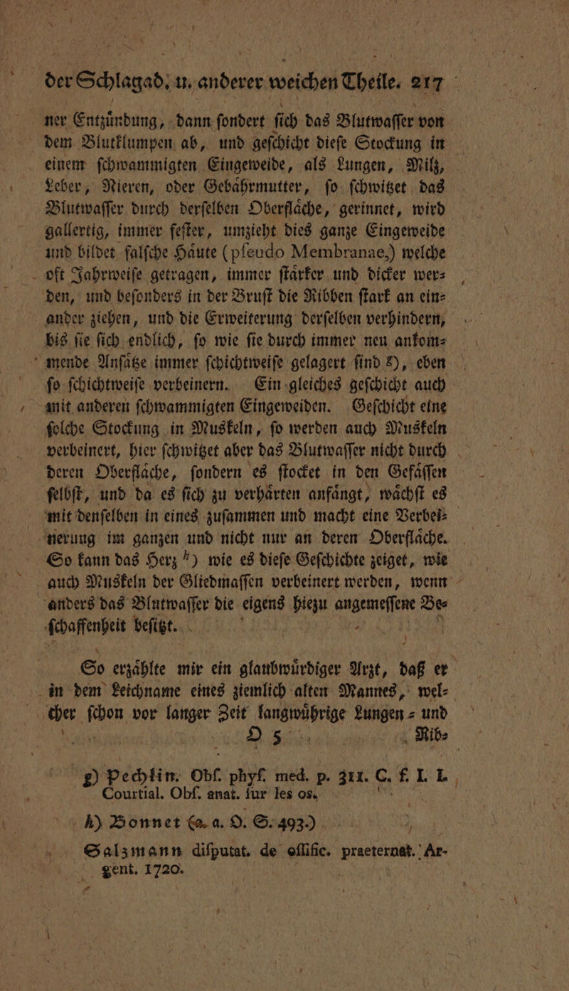 ner Entzuͤndung, dann ſondert ſich das Blutwaſſer von dem Blutklumpen ab, und geſchicht dieſe Stockung in | einem ſchwammigten Eingeweide, als Lungen, Milz, Leber, Nieren, oder Gebaͤhrmutter, ſo ſchwitzet das Blutwaſſer durch derſelben Oberflaͤche, gerinnet, wird gallertig, immer feſter, umzieht dies ganze Eingeweide und bildet falſche Haute (pfeudo Membranae,) welche oft Jahrweiſe getragen, immer ſtaͤrker und dicker wer⸗ den, und beſonders in der Bruſt die Ribben ſtark an ein⸗ ander ziehen, und die Erweiterung derſelben verhindern, bis ſie ſich endlich, ſo wie ſie durch immer neu ankom⸗ mende Anſaͤtze immer ſchichtweiſe gelagert find s), eben ſo ſchichtweiſe verbeinern. Ein gleiches geſchicht auch mit anderen ſchwammigten Eingeweiden. Geſchicht eine ſolche Stockung in Muskeln, fo werden auch Muskeln verbeinert, hier ſchwitzet aber das Blutwaſſer nicht durch deren Oberflaͤche, ſondern es ſtocket in den Gefäffen ſelbſt, und da es ſich zu verhaͤrten anfaͤngt, waͤchſt es mit denſelben in eines zuſammen und macht eine Verbei: So kann das Herz !) wie es dieſe Geſchichte zeiget, wie anders das Blutwaſſer die eigens hiezu . Des ſchaffenheit befigt. So erzaͤhlte mir ein glaubwuͤrdiger Arzt, daß er in dem Leichname eines ziemlich alten Mannes, wel⸗ | cher 0 vor . Zeit W Lunge. und is 2.5; Rib⸗ 2) pechlin. ob. phyf. med. p. 311. C. f. I. 1 Courtial. Obſ. anat. fur les os. h) Bonnet (a. a. O. S. 403.0 Salzmann 80 100 offific. W Ar- gent. 1720. 1.