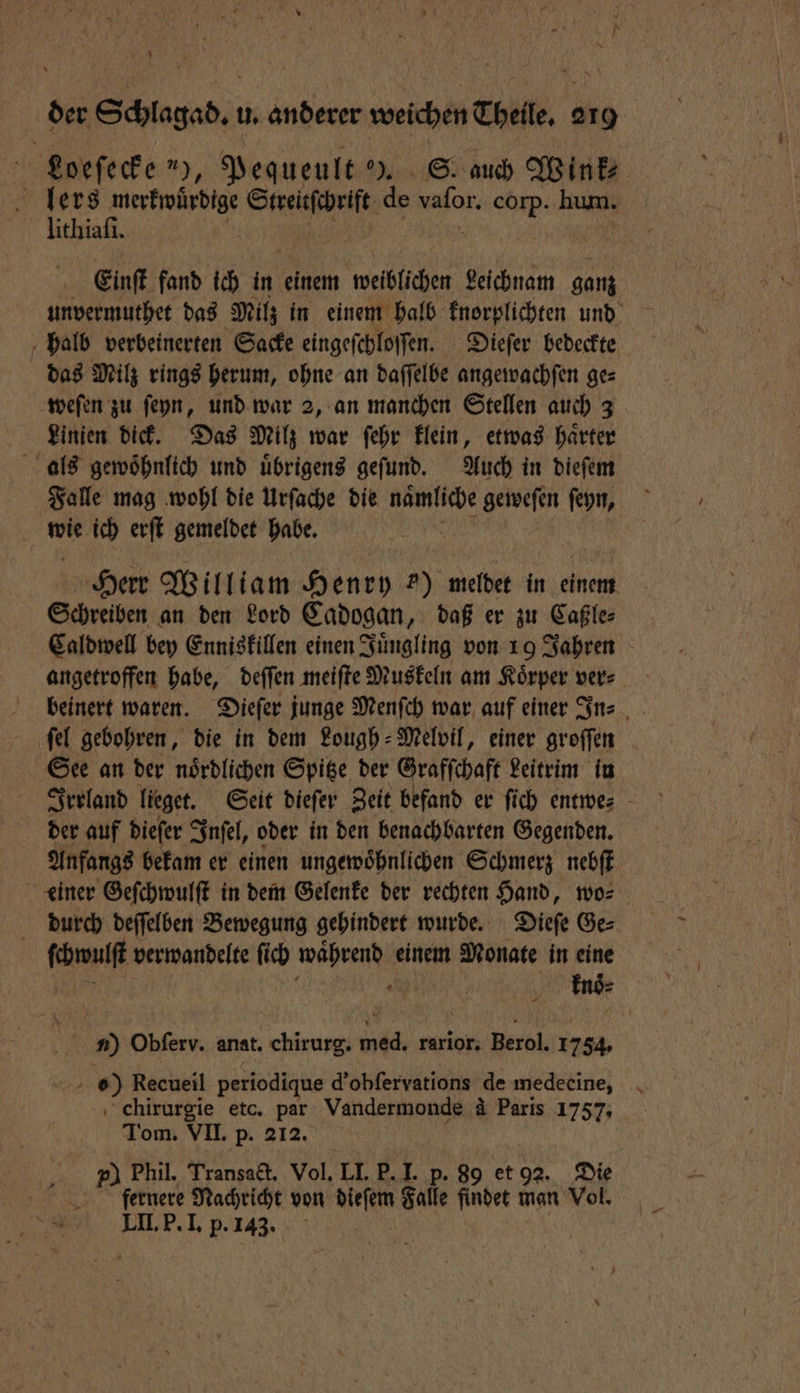 Loeſecke 9 Pequeult ). S. auch Wink⸗ A F Streitſchrift de vaſor. ki hum. lithiaſi Einſt fand ich in einem weiblichen Leichnam ganz unvermuthet das Milz in einem halb knorplichten und halb verbeinerten Sacke eingeſchloſſen. Dieſer bedeckte das Milz rings herum, ohne an daſſelbe angewachſen ge⸗ weſen zu ſeyn, und war 2, an manchen Stellen auch 3 Linien dick. Das Milz war ſehr klein, etwas haͤrter als gewoͤhnlich und uͤbrigens geſund. Auch in dieſem Falle mag wohl die Urſache die de geweſen ſeyn, wie ich erſt gemeldet habe. Herr William Henry ?) meldet in einem Schreiben an den Lord Cadogan, daß er zu Caßle⸗ Caldwell bey Enniskillen einen Juͤngling von 19 Jahren angetroffen habe, deſſen meiſte Muskeln am Koͤrper ver⸗ beinert waren. Dieſer junge Menſch war auf einer In⸗ ſel gebohren, die in dem Lough-Melvil, einer groſſen See an der noͤrdlichen Spitze der Grafſchaft Leitrim in Irrland lieget. Seit dieſer Zeit befand er ſich entwes - der auf dieſer Inſel, oder in den benachbarten Gegenden. Anfangs bekam er einen ungewoͤhnlichen Schmerz nebſt einer Geſchwulſt in dem Gelenke der rechten Hand, wo⸗ durch deſſelben Bewegung gehindert wurde. Dieſe Ge⸗ ſchwulſt verwandelte ſich 1 einem Monate in eine knoͤ⸗ n) Obferv. anat. chirurg. 806 rarior. Berol. 1754. / D) Recueil periodique d'obſervations de medecine, chirurgie etc. par Vandermonde &amp; Paris 1757. Tom. VII. p. 212. p) Phil. Transact. Vol. LI. P. I. p. 89 et 92. Die fernere Nachricht von RICH Falle findet man Vol. LII. P. I. p. 143. |