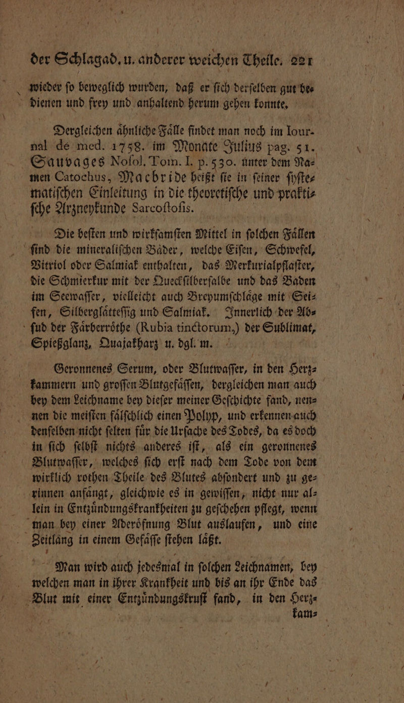 wieder fo beweglich wurden, daß er fich derſelben gut be⸗ Dergleichen ahnliche Faͤlle findet man noch im Tank nal de med. 1758. im Monate Julius pag. 3 1. men Catochus, Macbride heißt fie in feiner ſyſte⸗ matiſchen Einleitung in die theoretiſche und prakti⸗ ſche Arzneykunde Sarcoſtoſi 1 Die beſten und wirkſanſten Mittel in ſolchen Fällen Vitriol oder Salmiak enthalten, das Merkurialpflaſter, die Schmierkur mit der Queckſilberſalbe und das Baden im Seewaſſer, vielleicht auch Breyumſchlaͤge mit Sei⸗ fen, Silberglaͤtteſſig und Salmiak. Innerlich der Ab⸗ Geronnenes Serum, oder Blutwaſſer, in den Herz⸗ bey dem Leichname bey dieſer meiner Geſchichte fand, nen⸗ denſelben nicht ſelten fuͤr die Urſache des Todes, da es doch Blutwaſſer, welches ſich erſt nach dem Tode von dem wirklich rothen Theile des Blutes abſondert und zu ge⸗ lein in Entzuͤndungskrankheiten zu geſchehen pflegt, wenn Man wird auch Jedeswal in ſolchen geichnamen, bey welchen man in ihrer Krankheit und bis an ihr Ende das kam⸗