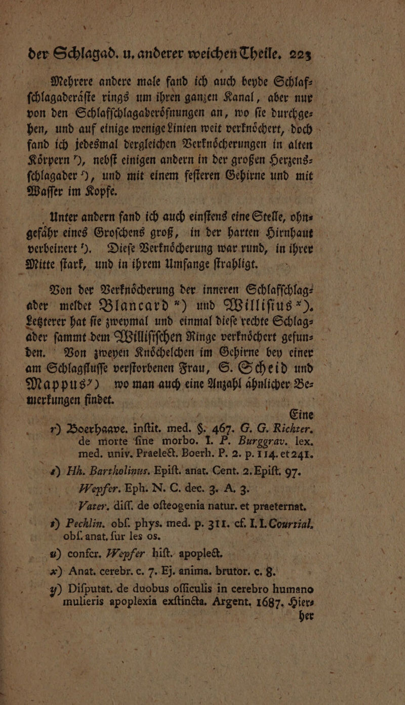 vr der Schlagad. u. anderer weichen Theile. 223 Mehrere andere male fand ich auch beyde Schlaf⸗ be ſchlagaderaͤſte rings um ihren ganzen Kanal, aber nur von den Schlafſchlagaberoͤfnungen an, wo fie durchge⸗ fand ich jedesmal dergleichen Verknoͤcherungen 1 alten Koͤrpern ), nebſt einigen andern in der großen Herzens⸗ ſchlagader ), und mit einem fefteren Gehirne und mit Waſſer im Kopfe. unter andern fand ich auch einſtens eine Stelle, ohn⸗ gefaͤhr eines Groſchens groß, in der harten Hirnhaut verbeinert ). Dieſe Verknoͤcherung war rund, in ihrer Mitte ſtark, und in ihrem Umfange ſtrahligt. Von der Verknoͤcherung der inneren Schlafſchlag⸗ ader meldet Blancard“) und Williſius *). Letzterer hat ſie zweymal und einmal dieſe rechte Schlag⸗ ader ſammt dem Williſiſchen Ringe verknoͤchert gefun⸗ den. Von zweyen Knoͤchelchen im Gehirne bey einer am Schlagfluffe verſtorbenen Frau, ©. Scheid und Mappusꝰ) wo man auch ei eine Anzahl ahnlicher Ber Wi£rFungen Kader | Eine r) RR infit. 9 85 467. G. G. Richter. de worte ſine morbo. I. F. Burggrav. lex. med. univ. Praelect. Boerh. P. 2. p. 114. et 241. ) Hk. Barthiolinus. Epiſt. anat. Cent. 2. Epiſt. 97. Wepfer. Eph. N. C. dec. 3. A. 3. | ‘Vater. diſſ. de ofteogenia natur. et praeternat. 1) Pechlin. obſ. phys. med. p. 311. ch I. I. Cour rial. obſ. anat. ſur les os. u) confer. Wepfer hiſt. apoplect. k) Anat. cerebr. c. 7. Ej. anima. brutor. c. 8. 7) Difputat. de duobus oſſiculis in cerebro humano mulieris apoplexia exſtindta. Auer. 1687. Hier⸗ N her