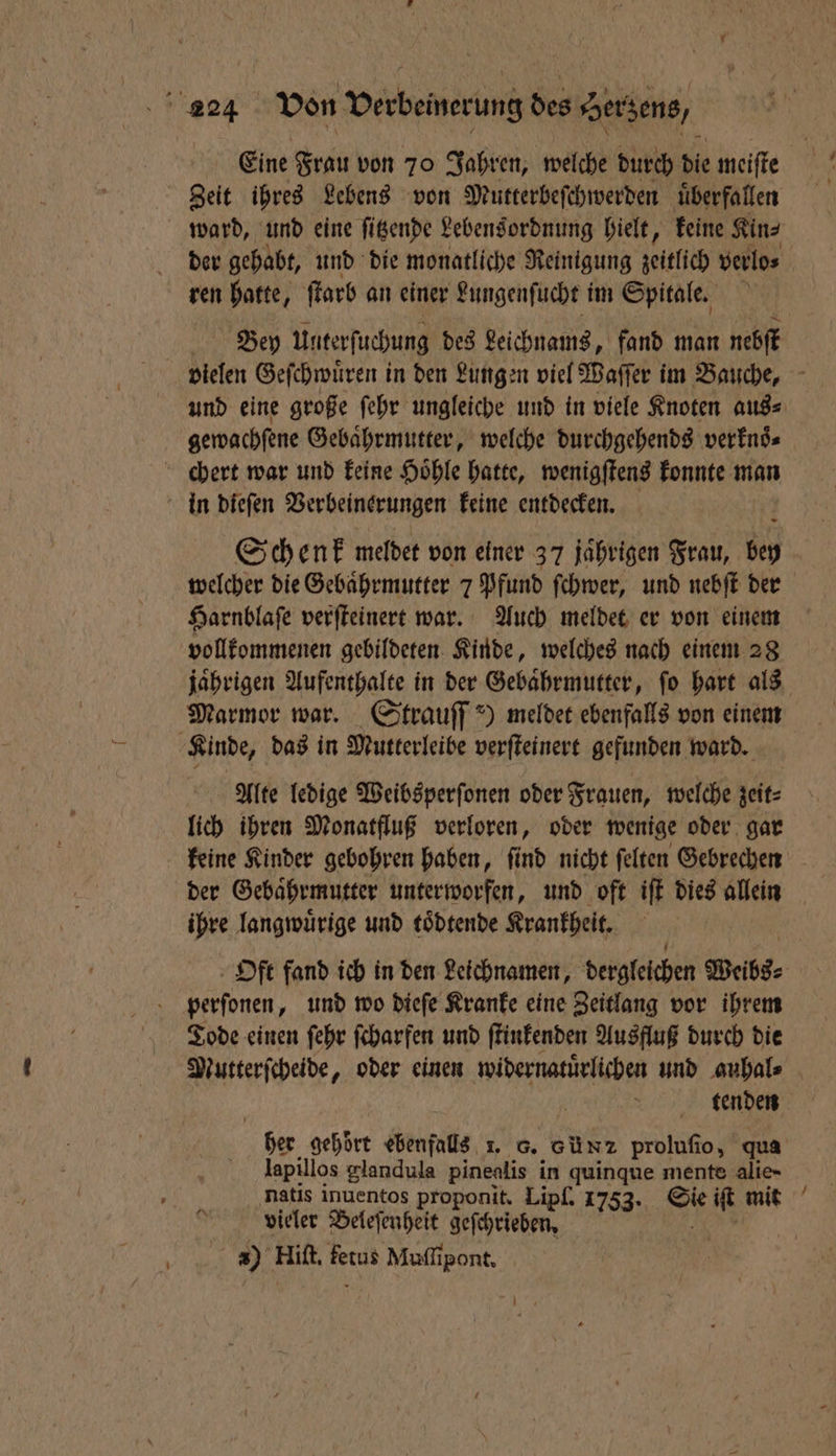 Eine Frau von 70 Jahren, welche durch dle meiſte Zeit ihres Lebens von Mutterbeſchwerden ‚überfallen ward, und eine ſitzende Lebensordnung hielt, keine Kin⸗ ren hatte, farb an einer Lungenſucht im Spitale. Bey Unterſuchung des Leichnams, fand man nebſt gewachſene Gebaͤhrmutter, welche durchgehends verknoͤ⸗ chert war und keine Hoͤhle hatte, wenigſtens konnte man in dieſen Verbeinerungen keine entdecken. Schenk meldet von einer 37 jährigen Frau, bey welcher die Gebaͤhrmutter 7 Pfund ſchwer, und nebſt der Harnblaſe verſteinert war. Auch meldet er von einem vollkommenen gebildeten Kinde, welches nach einem 28 jaͤhrigen Aufenthalte in der Gebaͤhrmutter, ſo hart als Marmor war. Strauſſ') meldet ebenfalls von einem Kinde, das in Mutterleibe verſteinert gefunden ward. Alte ledige Weibsperſonen oder Frauen, welche zeit⸗ lich ihren Monatfluß verloren, oder wenige oder gar keine Kinder gebohren haben, ſind nicht ſelten Gebrechen ihre langwuͤrige und toͤdtende Krankheit. Oft fand ich in den Leichnamen, dergleichen Welbs⸗ perſonen, und wo dieſe Kranke eine Zeitlang vor ihrem Tode einen ſehr ſcharfen und ſtinkenden Ausfluß durch die Mutterſcheide, oder einen ee und auhal⸗ tenden her gehoͤrt ebenfalls 1. 8. Günz prolufio, qua lapillos glandula pinealis in quinque mente alie- vieler Beleſenheit geſchrieben. 3) Hiſt. fetus Muſſipont.