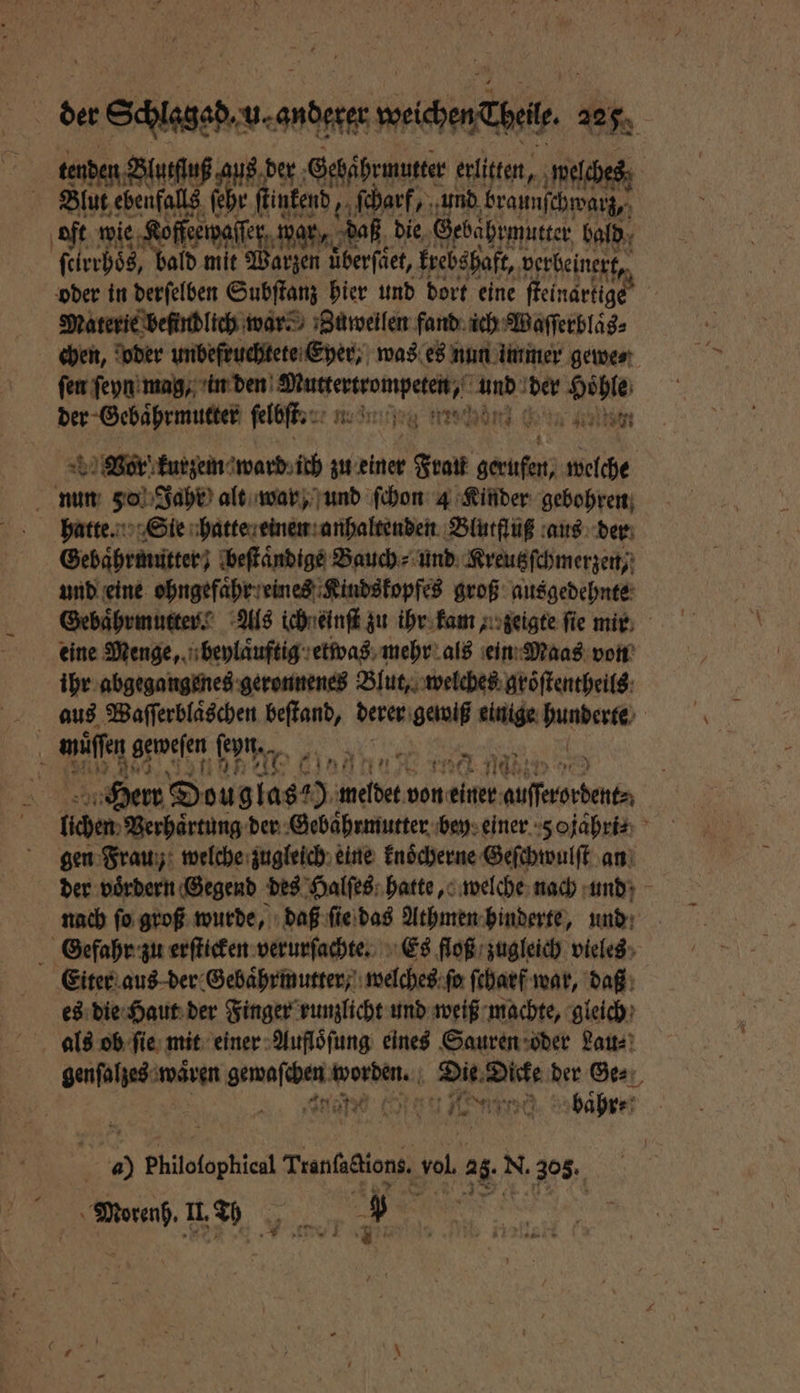 | der 8 Wein. 2250 . tenden Blutſſuß aus der Gehäͤhrmutter erlitten, welches | Blut ebenfalls ſehr ſtinkend, ſcharf, und braunſchwarz, oft wie Kofferwaſſer ip war, ah die, Gebahrmutter bald ſcirrhoͤs, bald mit arzen üͤberſaͤet, krebshaft, perbeinert, oder in derſelben Subſtanz hier und dort eine ſteinartig Materie befindlich ward Zuweilen fand ich Waſſerblaͤbs⸗ chen, oder unbefruchtete Eyer, was es nun immer gewe⸗ fen ſeyn mag, ee ee 19755 st de „ ſelbſt. am 49186 r kurzem ward ich zu einer Grat gu welche a a 1 Jahr alt war, und ſchon 4 Kinder gebohren hatte. Sie hatte einen anhaltenden Blutfluß aus der Gebaͤhrmutter; beſtaͤndige Bauch⸗ und Kreutzſchmerzen, und eine ohngefaͤhr eines Kindskopfes groß ausgedehnte Gebaͤhrmutter. Als ich einſt zu ihr kam, zeigte fie mir eine Menge, beylaͤuftig etwas mehr als ein Maas von ihr abgegangenes geronnenes Blut, welches groͤſtentheils aus Waſſerblaͤschen beſtand, derer gewiß einige ae müſſen agweien fen a in“ a 55 1961 ds badet ® 90 9 100 meldet von einer . N lchen Verhaͤrtung der Gebaͤhrmutter bey einer 5 ojahri⸗ gen Frau; welche zugleich eine knoͤcherne Geſchwulſt an der voͤrdern Gegend des Halſes hatte, welche nach und nach ſo groß wurde, daß ſie das Athmen hinderte, und Gefahr zu erſticken verurſachte. Es floß zugleich vieles Eiter aus der Gebaͤhrmutter, welches ſo ſcharf war, daß es die Haut der Finger runzlicht und weiß machte, gleich als ob ſie mit einer Aufloͤſung eines Sauren oder Lau⸗ genfahpedsmwärgn nene Die Dicke der Ge⸗ 1955 1 | RE n 8 baͤhr⸗ | 5 Philofophicl Tranſactions. ‚vol. a N. 305. N II. 52 u 9 |